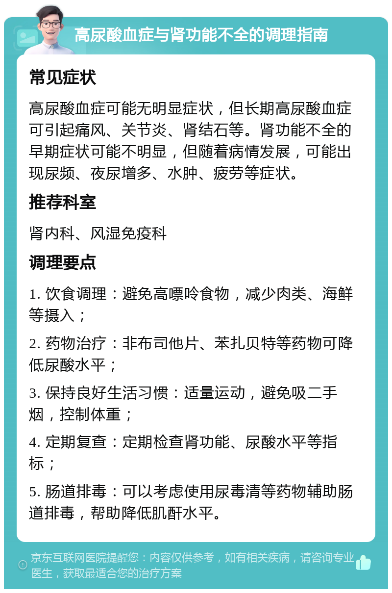 高尿酸血症与肾功能不全的调理指南 常见症状 高尿酸血症可能无明显症状，但长期高尿酸血症可引起痛风、关节炎、肾结石等。肾功能不全的早期症状可能不明显，但随着病情发展，可能出现尿频、夜尿增多、水肿、疲劳等症状。 推荐科室 肾内科、风湿免疫科 调理要点 1. 饮食调理：避免高嘌呤食物，减少肉类、海鲜等摄入； 2. 药物治疗：非布司他片、苯扎贝特等药物可降低尿酸水平； 3. 保持良好生活习惯：适量运动，避免吸二手烟，控制体重； 4. 定期复查：定期检查肾功能、尿酸水平等指标； 5. 肠道排毒：可以考虑使用尿毒清等药物辅助肠道排毒，帮助降低肌酐水平。