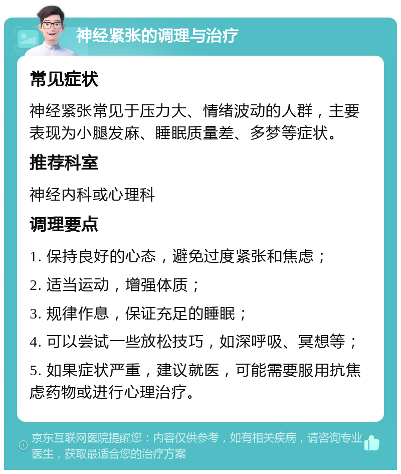 神经紧张的调理与治疗 常见症状 神经紧张常见于压力大、情绪波动的人群，主要表现为小腿发麻、睡眠质量差、多梦等症状。 推荐科室 神经内科或心理科 调理要点 1. 保持良好的心态，避免过度紧张和焦虑； 2. 适当运动，增强体质； 3. 规律作息，保证充足的睡眠； 4. 可以尝试一些放松技巧，如深呼吸、冥想等； 5. 如果症状严重，建议就医，可能需要服用抗焦虑药物或进行心理治疗。