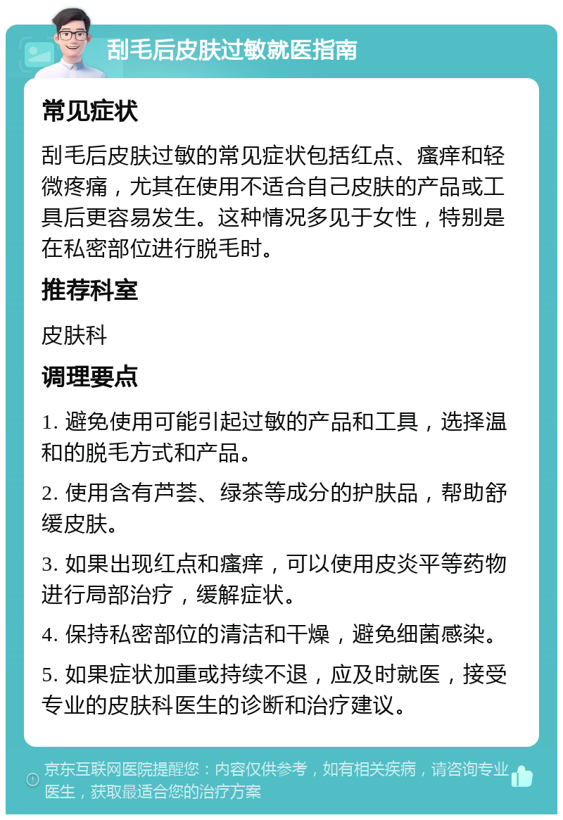 刮毛后皮肤过敏就医指南 常见症状 刮毛后皮肤过敏的常见症状包括红点、瘙痒和轻微疼痛，尤其在使用不适合自己皮肤的产品或工具后更容易发生。这种情况多见于女性，特别是在私密部位进行脱毛时。 推荐科室 皮肤科 调理要点 1. 避免使用可能引起过敏的产品和工具，选择温和的脱毛方式和产品。 2. 使用含有芦荟、绿茶等成分的护肤品，帮助舒缓皮肤。 3. 如果出现红点和瘙痒，可以使用皮炎平等药物进行局部治疗，缓解症状。 4. 保持私密部位的清洁和干燥，避免细菌感染。 5. 如果症状加重或持续不退，应及时就医，接受专业的皮肤科医生的诊断和治疗建议。