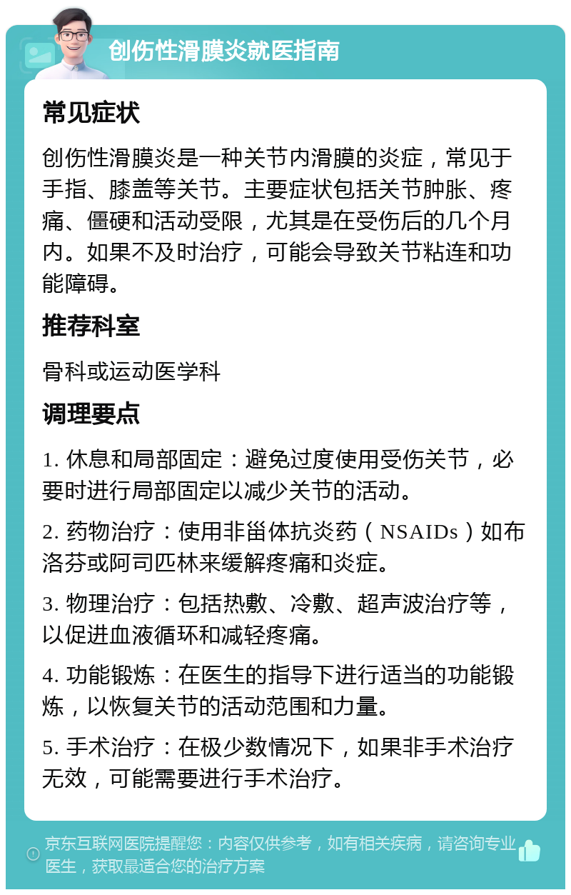 创伤性滑膜炎就医指南 常见症状 创伤性滑膜炎是一种关节内滑膜的炎症，常见于手指、膝盖等关节。主要症状包括关节肿胀、疼痛、僵硬和活动受限，尤其是在受伤后的几个月内。如果不及时治疗，可能会导致关节粘连和功能障碍。 推荐科室 骨科或运动医学科 调理要点 1. 休息和局部固定：避免过度使用受伤关节，必要时进行局部固定以减少关节的活动。 2. 药物治疗：使用非甾体抗炎药（NSAIDs）如布洛芬或阿司匹林来缓解疼痛和炎症。 3. 物理治疗：包括热敷、冷敷、超声波治疗等，以促进血液循环和减轻疼痛。 4. 功能锻炼：在医生的指导下进行适当的功能锻炼，以恢复关节的活动范围和力量。 5. 手术治疗：在极少数情况下，如果非手术治疗无效，可能需要进行手术治疗。