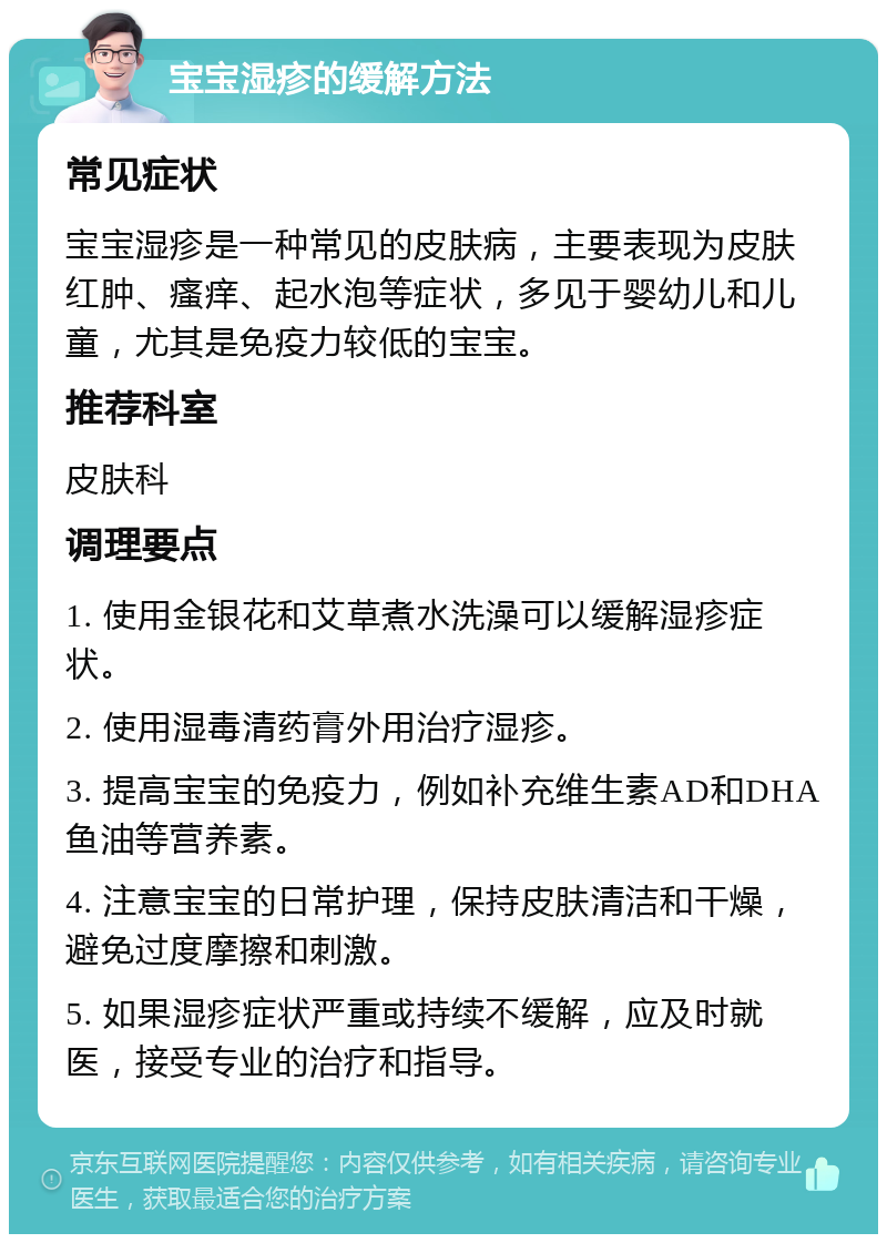 宝宝湿疹的缓解方法 常见症状 宝宝湿疹是一种常见的皮肤病，主要表现为皮肤红肿、瘙痒、起水泡等症状，多见于婴幼儿和儿童，尤其是免疫力较低的宝宝。 推荐科室 皮肤科 调理要点 1. 使用金银花和艾草煮水洗澡可以缓解湿疹症状。 2. 使用湿毒清药膏外用治疗湿疹。 3. 提高宝宝的免疫力，例如补充维生素AD和DHA鱼油等营养素。 4. 注意宝宝的日常护理，保持皮肤清洁和干燥，避免过度摩擦和刺激。 5. 如果湿疹症状严重或持续不缓解，应及时就医，接受专业的治疗和指导。