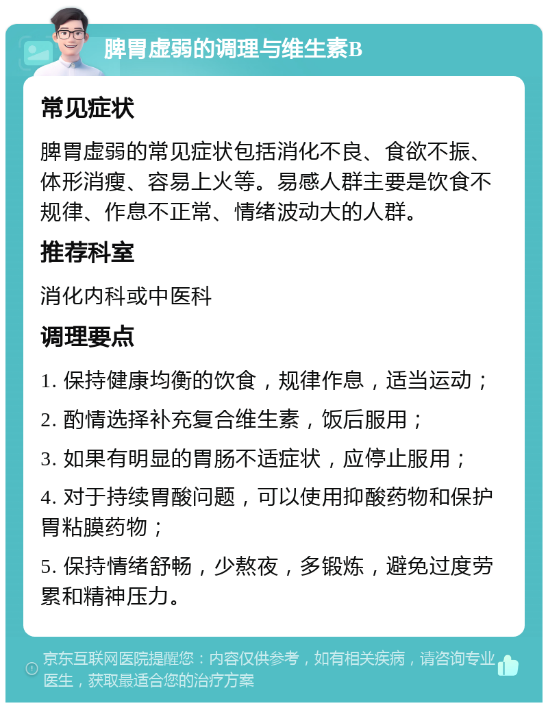 脾胃虚弱的调理与维生素B 常见症状 脾胃虚弱的常见症状包括消化不良、食欲不振、体形消瘦、容易上火等。易感人群主要是饮食不规律、作息不正常、情绪波动大的人群。 推荐科室 消化内科或中医科 调理要点 1. 保持健康均衡的饮食，规律作息，适当运动； 2. 酌情选择补充复合维生素，饭后服用； 3. 如果有明显的胃肠不适症状，应停止服用； 4. 对于持续胃酸问题，可以使用抑酸药物和保护胃粘膜药物； 5. 保持情绪舒畅，少熬夜，多锻炼，避免过度劳累和精神压力。