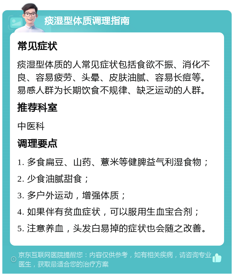 痰湿型体质调理指南 常见症状 痰湿型体质的人常见症状包括食欲不振、消化不良、容易疲劳、头晕、皮肤油腻、容易长痘等。易感人群为长期饮食不规律、缺乏运动的人群。 推荐科室 中医科 调理要点 1. 多食扁豆、山药、薏米等健脾益气利湿食物； 2. 少食油腻甜食； 3. 多户外运动，增强体质； 4. 如果伴有贫血症状，可以服用生血宝合剂； 5. 注意养血，头发白易掉的症状也会随之改善。