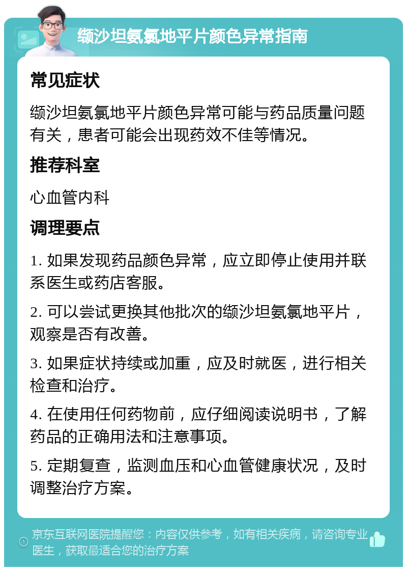 缬沙坦氨氯地平片颜色异常指南 常见症状 缬沙坦氨氯地平片颜色异常可能与药品质量问题有关，患者可能会出现药效不佳等情况。 推荐科室 心血管内科 调理要点 1. 如果发现药品颜色异常，应立即停止使用并联系医生或药店客服。 2. 可以尝试更换其他批次的缬沙坦氨氯地平片，观察是否有改善。 3. 如果症状持续或加重，应及时就医，进行相关检查和治疗。 4. 在使用任何药物前，应仔细阅读说明书，了解药品的正确用法和注意事项。 5. 定期复查，监测血压和心血管健康状况，及时调整治疗方案。