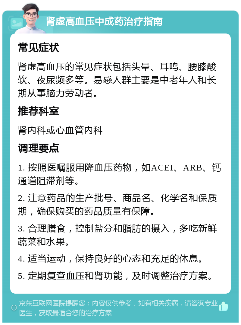 肾虚高血压中成药治疗指南 常见症状 肾虚高血压的常见症状包括头晕、耳鸣、腰膝酸软、夜尿频多等。易感人群主要是中老年人和长期从事脑力劳动者。 推荐科室 肾内科或心血管内科 调理要点 1. 按照医嘱服用降血压药物，如ACEI、ARB、钙通道阻滞剂等。 2. 注意药品的生产批号、商品名、化学名和保质期，确保购买的药品质量有保障。 3. 合理膳食，控制盐分和脂肪的摄入，多吃新鲜蔬菜和水果。 4. 适当运动，保持良好的心态和充足的休息。 5. 定期复查血压和肾功能，及时调整治疗方案。