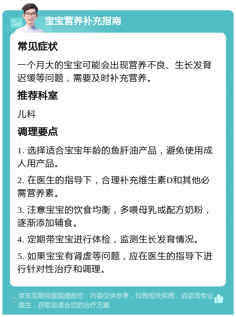 宝宝营养补充指南 常见症状 一个月大的宝宝可能会出现营养不良、生长发育迟缓等问题，需要及时补充营养。 推荐科室 儿科 调理要点 1. 选择适合宝宝年龄的鱼肝油产品，避免使用成人用产品。 2. 在医生的指导下，合理补充维生素D和其他必需营养素。 3. 注意宝宝的饮食均衡，多喂母乳或配方奶粉，逐渐添加辅食。 4. 定期带宝宝进行体检，监测生长发育情况。 5. 如果宝宝有肾虚等问题，应在医生的指导下进行针对性治疗和调理。