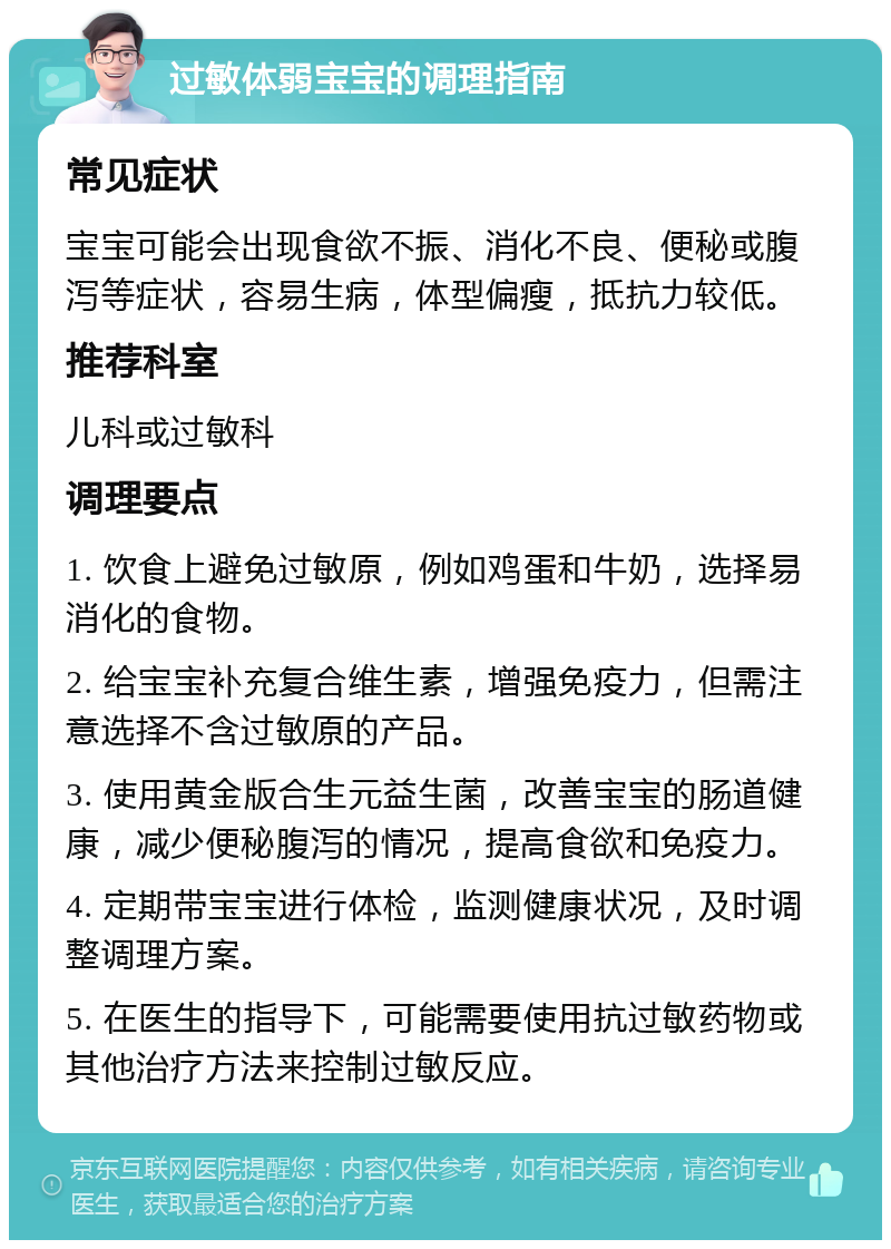 过敏体弱宝宝的调理指南 常见症状 宝宝可能会出现食欲不振、消化不良、便秘或腹泻等症状，容易生病，体型偏瘦，抵抗力较低。 推荐科室 儿科或过敏科 调理要点 1. 饮食上避免过敏原，例如鸡蛋和牛奶，选择易消化的食物。 2. 给宝宝补充复合维生素，增强免疫力，但需注意选择不含过敏原的产品。 3. 使用黄金版合生元益生菌，改善宝宝的肠道健康，减少便秘腹泻的情况，提高食欲和免疫力。 4. 定期带宝宝进行体检，监测健康状况，及时调整调理方案。 5. 在医生的指导下，可能需要使用抗过敏药物或其他治疗方法来控制过敏反应。