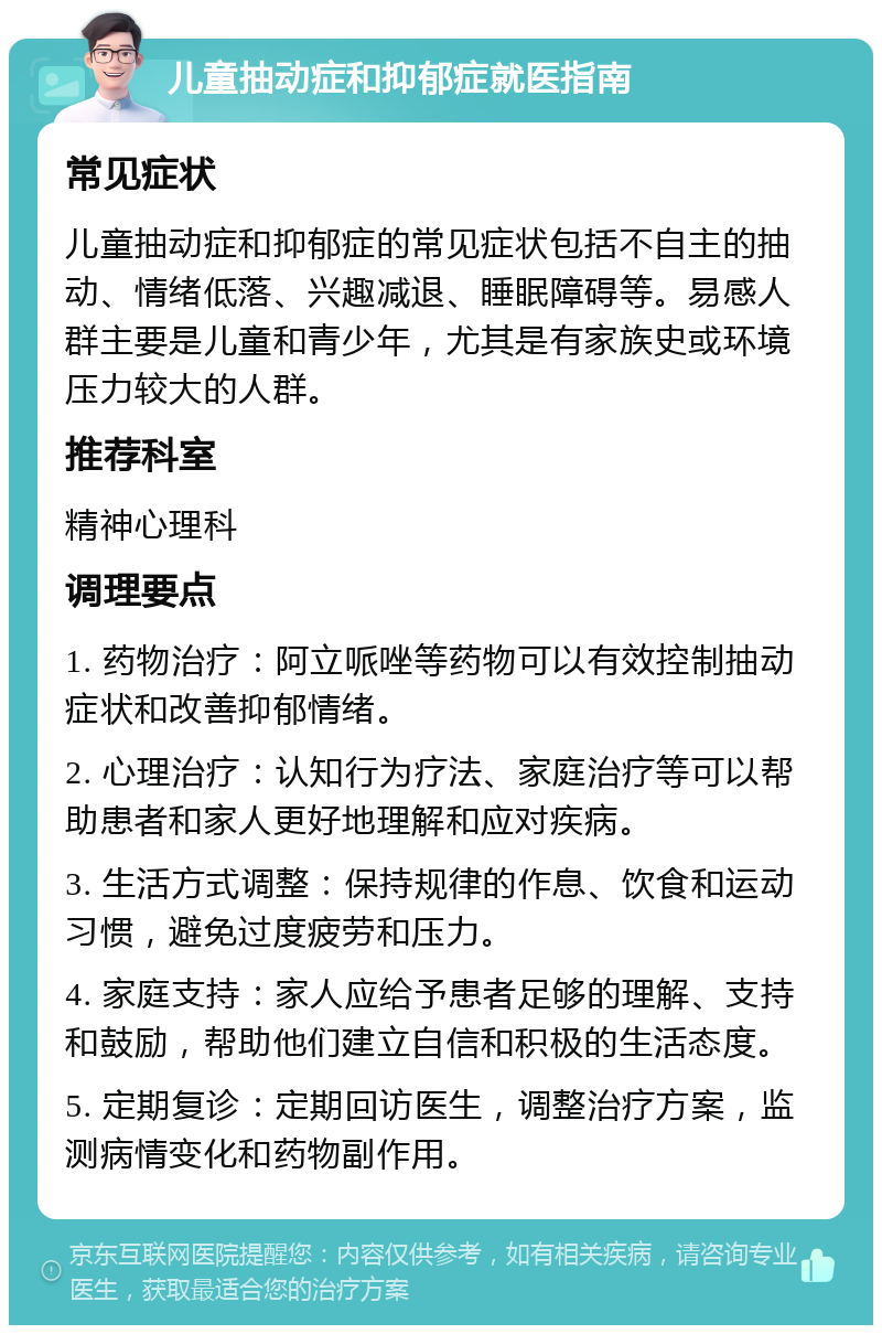 儿童抽动症和抑郁症就医指南 常见症状 儿童抽动症和抑郁症的常见症状包括不自主的抽动、情绪低落、兴趣减退、睡眠障碍等。易感人群主要是儿童和青少年，尤其是有家族史或环境压力较大的人群。 推荐科室 精神心理科 调理要点 1. 药物治疗：阿立哌唑等药物可以有效控制抽动症状和改善抑郁情绪。 2. 心理治疗：认知行为疗法、家庭治疗等可以帮助患者和家人更好地理解和应对疾病。 3. 生活方式调整：保持规律的作息、饮食和运动习惯，避免过度疲劳和压力。 4. 家庭支持：家人应给予患者足够的理解、支持和鼓励，帮助他们建立自信和积极的生活态度。 5. 定期复诊：定期回访医生，调整治疗方案，监测病情变化和药物副作用。