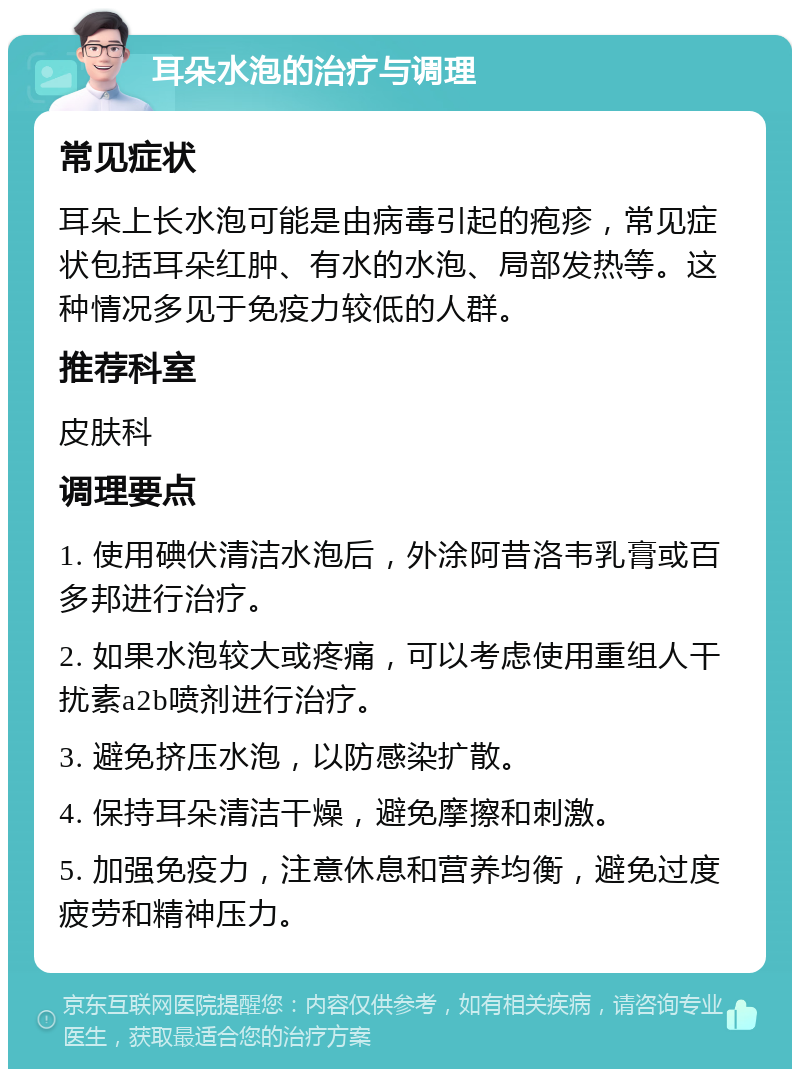 耳朵水泡的治疗与调理 常见症状 耳朵上长水泡可能是由病毒引起的疱疹，常见症状包括耳朵红肿、有水的水泡、局部发热等。这种情况多见于免疫力较低的人群。 推荐科室 皮肤科 调理要点 1. 使用碘伏清洁水泡后，外涂阿昔洛韦乳膏或百多邦进行治疗。 2. 如果水泡较大或疼痛，可以考虑使用重组人干扰素a2b喷剂进行治疗。 3. 避免挤压水泡，以防感染扩散。 4. 保持耳朵清洁干燥，避免摩擦和刺激。 5. 加强免疫力，注意休息和营养均衡，避免过度疲劳和精神压力。