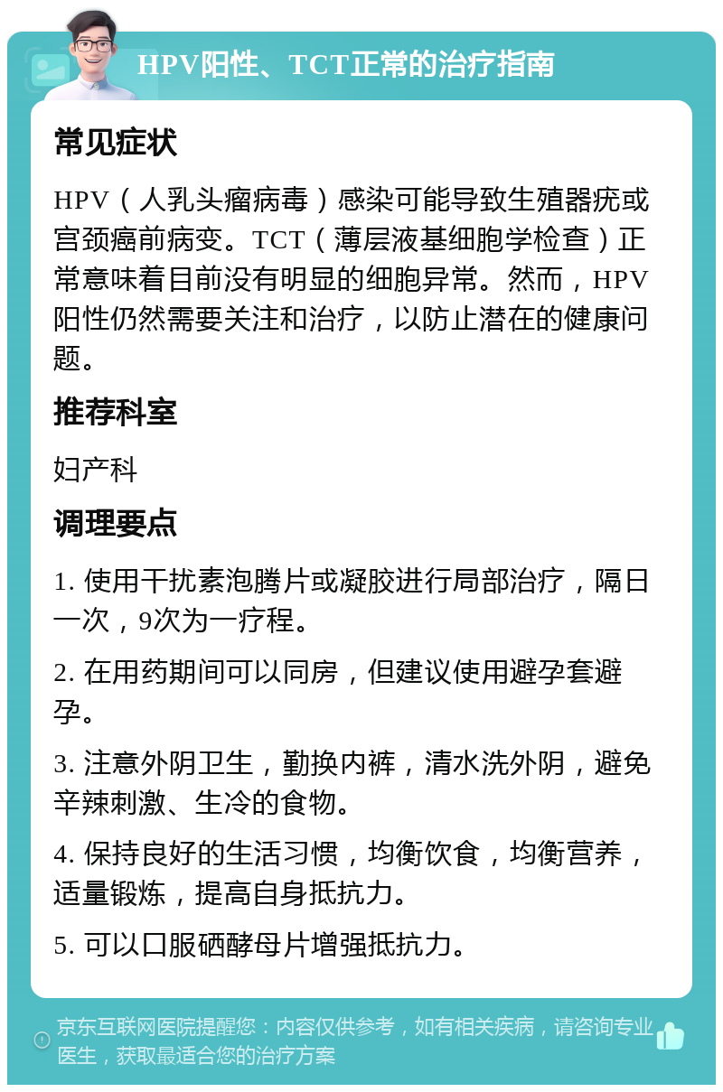 HPV阳性、TCT正常的治疗指南 常见症状 HPV（人乳头瘤病毒）感染可能导致生殖器疣或宫颈癌前病变。TCT（薄层液基细胞学检查）正常意味着目前没有明显的细胞异常。然而，HPV阳性仍然需要关注和治疗，以防止潜在的健康问题。 推荐科室 妇产科 调理要点 1. 使用干扰素泡腾片或凝胶进行局部治疗，隔日一次，9次为一疗程。 2. 在用药期间可以同房，但建议使用避孕套避孕。 3. 注意外阴卫生，勤换内裤，清水洗外阴，避免辛辣刺激、生冷的食物。 4. 保持良好的生活习惯，均衡饮食，均衡营养，适量锻炼，提高自身抵抗力。 5. 可以口服硒酵母片增强抵抗力。