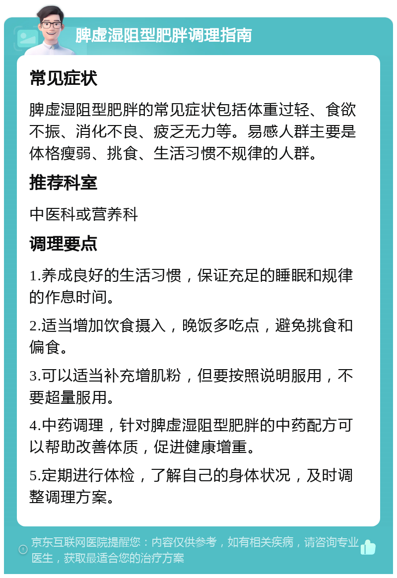 脾虚湿阻型肥胖调理指南 常见症状 脾虚湿阻型肥胖的常见症状包括体重过轻、食欲不振、消化不良、疲乏无力等。易感人群主要是体格瘦弱、挑食、生活习惯不规律的人群。 推荐科室 中医科或营养科 调理要点 1.养成良好的生活习惯，保证充足的睡眠和规律的作息时间。 2.适当增加饮食摄入，晚饭多吃点，避免挑食和偏食。 3.可以适当补充增肌粉，但要按照说明服用，不要超量服用。 4.中药调理，针对脾虚湿阻型肥胖的中药配方可以帮助改善体质，促进健康增重。 5.定期进行体检，了解自己的身体状况，及时调整调理方案。