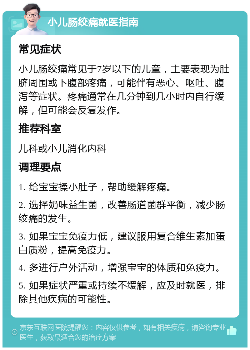 小儿肠绞痛就医指南 常见症状 小儿肠绞痛常见于7岁以下的儿童，主要表现为肚脐周围或下腹部疼痛，可能伴有恶心、呕吐、腹泻等症状。疼痛通常在几分钟到几小时内自行缓解，但可能会反复发作。 推荐科室 儿科或小儿消化内科 调理要点 1. 给宝宝揉小肚子，帮助缓解疼痛。 2. 选择奶味益生菌，改善肠道菌群平衡，减少肠绞痛的发生。 3. 如果宝宝免疫力低，建议服用复合维生素加蛋白质粉，提高免疫力。 4. 多进行户外活动，增强宝宝的体质和免疫力。 5. 如果症状严重或持续不缓解，应及时就医，排除其他疾病的可能性。