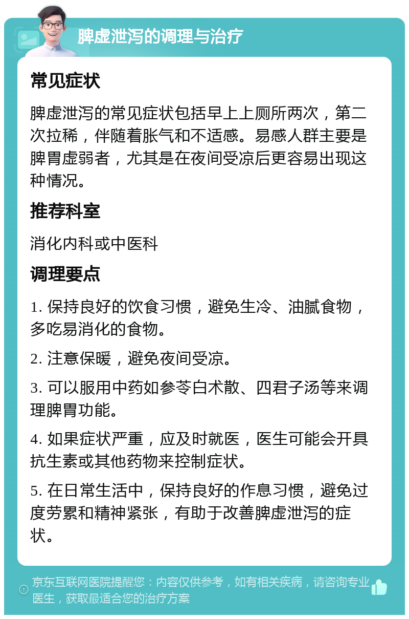 脾虚泄泻的调理与治疗 常见症状 脾虚泄泻的常见症状包括早上上厕所两次，第二次拉稀，伴随着胀气和不适感。易感人群主要是脾胃虚弱者，尤其是在夜间受凉后更容易出现这种情况。 推荐科室 消化内科或中医科 调理要点 1. 保持良好的饮食习惯，避免生冷、油腻食物，多吃易消化的食物。 2. 注意保暖，避免夜间受凉。 3. 可以服用中药如参苓白术散、四君子汤等来调理脾胃功能。 4. 如果症状严重，应及时就医，医生可能会开具抗生素或其他药物来控制症状。 5. 在日常生活中，保持良好的作息习惯，避免过度劳累和精神紧张，有助于改善脾虚泄泻的症状。