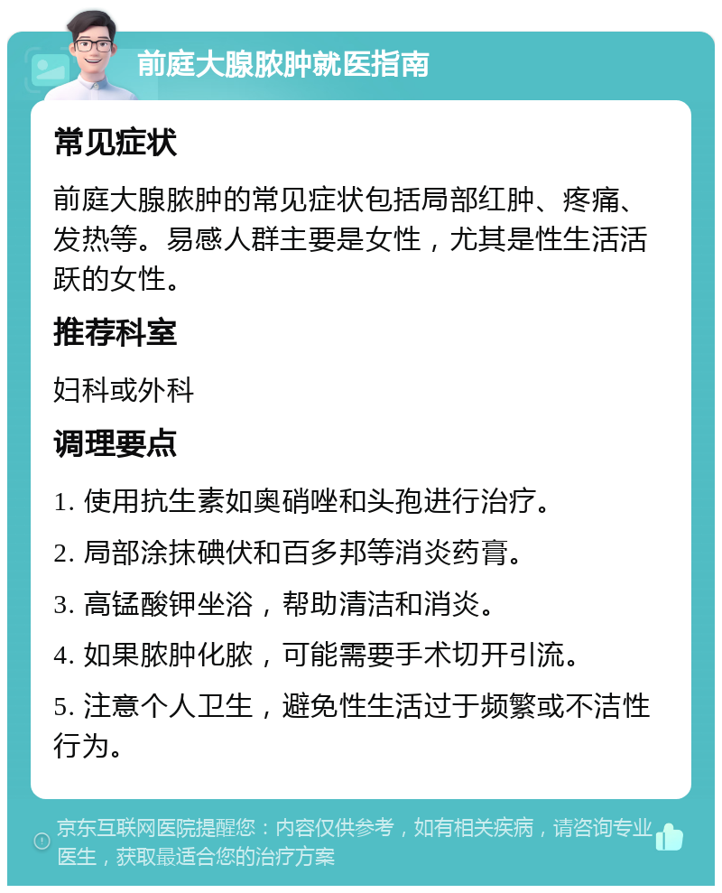 前庭大腺脓肿就医指南 常见症状 前庭大腺脓肿的常见症状包括局部红肿、疼痛、发热等。易感人群主要是女性，尤其是性生活活跃的女性。 推荐科室 妇科或外科 调理要点 1. 使用抗生素如奥硝唑和头孢进行治疗。 2. 局部涂抹碘伏和百多邦等消炎药膏。 3. 高锰酸钾坐浴，帮助清洁和消炎。 4. 如果脓肿化脓，可能需要手术切开引流。 5. 注意个人卫生，避免性生活过于频繁或不洁性行为。