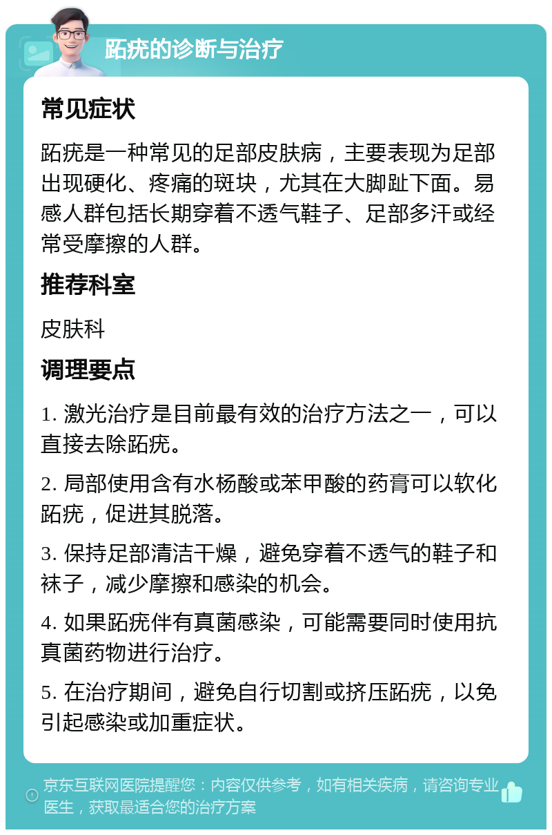 跖疣的诊断与治疗 常见症状 跖疣是一种常见的足部皮肤病，主要表现为足部出现硬化、疼痛的斑块，尤其在大脚趾下面。易感人群包括长期穿着不透气鞋子、足部多汗或经常受摩擦的人群。 推荐科室 皮肤科 调理要点 1. 激光治疗是目前最有效的治疗方法之一，可以直接去除跖疣。 2. 局部使用含有水杨酸或苯甲酸的药膏可以软化跖疣，促进其脱落。 3. 保持足部清洁干燥，避免穿着不透气的鞋子和袜子，减少摩擦和感染的机会。 4. 如果跖疣伴有真菌感染，可能需要同时使用抗真菌药物进行治疗。 5. 在治疗期间，避免自行切割或挤压跖疣，以免引起感染或加重症状。