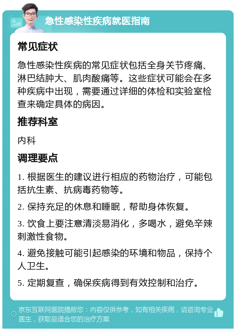 急性感染性疾病就医指南 常见症状 急性感染性疾病的常见症状包括全身关节疼痛、淋巴结肿大、肌肉酸痛等。这些症状可能会在多种疾病中出现，需要通过详细的体检和实验室检查来确定具体的病因。 推荐科室 内科 调理要点 1. 根据医生的建议进行相应的药物治疗，可能包括抗生素、抗病毒药物等。 2. 保持充足的休息和睡眠，帮助身体恢复。 3. 饮食上要注意清淡易消化，多喝水，避免辛辣刺激性食物。 4. 避免接触可能引起感染的环境和物品，保持个人卫生。 5. 定期复查，确保疾病得到有效控制和治疗。