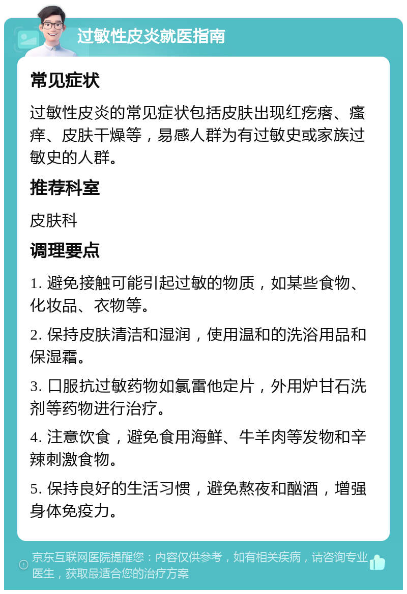 过敏性皮炎就医指南 常见症状 过敏性皮炎的常见症状包括皮肤出现红疙瘩、瘙痒、皮肤干燥等，易感人群为有过敏史或家族过敏史的人群。 推荐科室 皮肤科 调理要点 1. 避免接触可能引起过敏的物质，如某些食物、化妆品、衣物等。 2. 保持皮肤清洁和湿润，使用温和的洗浴用品和保湿霜。 3. 口服抗过敏药物如氯雷他定片，外用炉甘石洗剂等药物进行治疗。 4. 注意饮食，避免食用海鲜、牛羊肉等发物和辛辣刺激食物。 5. 保持良好的生活习惯，避免熬夜和酗酒，增强身体免疫力。