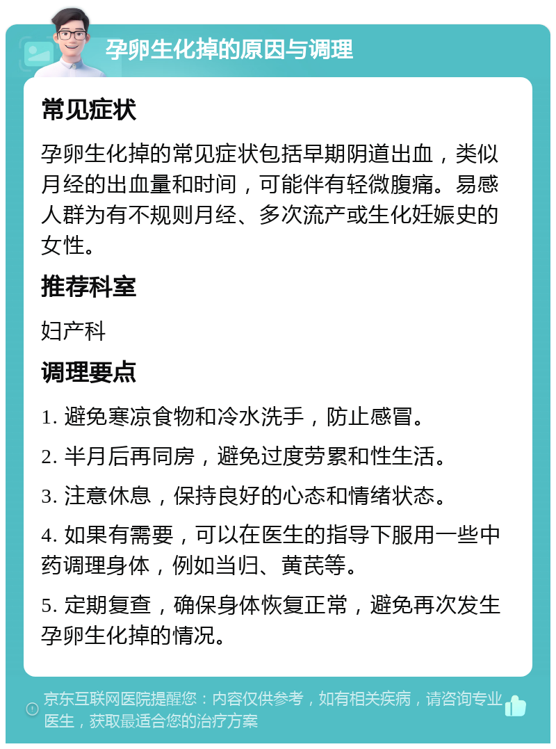 孕卵生化掉的原因与调理 常见症状 孕卵生化掉的常见症状包括早期阴道出血，类似月经的出血量和时间，可能伴有轻微腹痛。易感人群为有不规则月经、多次流产或生化妊娠史的女性。 推荐科室 妇产科 调理要点 1. 避免寒凉食物和冷水洗手，防止感冒。 2. 半月后再同房，避免过度劳累和性生活。 3. 注意休息，保持良好的心态和情绪状态。 4. 如果有需要，可以在医生的指导下服用一些中药调理身体，例如当归、黄芪等。 5. 定期复查，确保身体恢复正常，避免再次发生孕卵生化掉的情况。