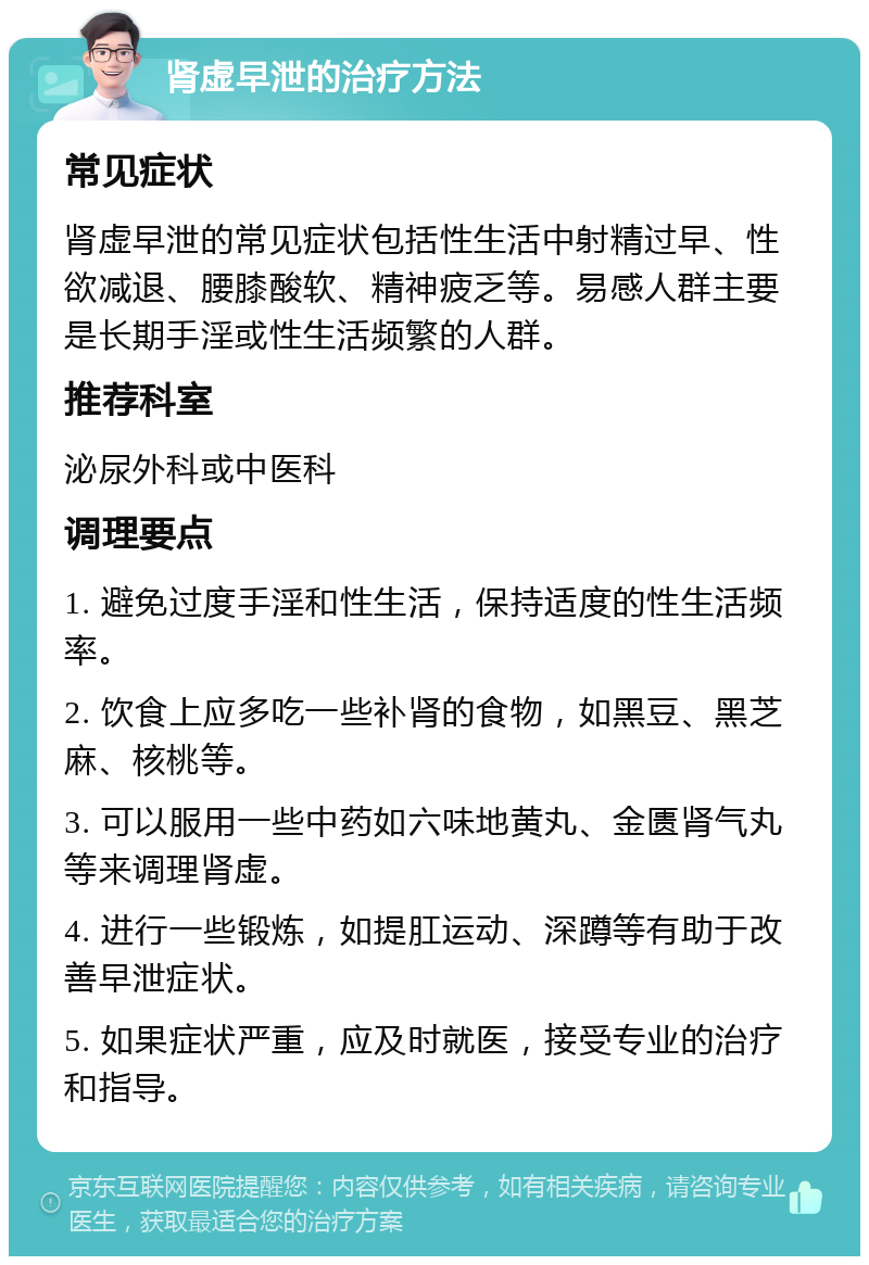 肾虚早泄的治疗方法 常见症状 肾虚早泄的常见症状包括性生活中射精过早、性欲减退、腰膝酸软、精神疲乏等。易感人群主要是长期手淫或性生活频繁的人群。 推荐科室 泌尿外科或中医科 调理要点 1. 避免过度手淫和性生活，保持适度的性生活频率。 2. 饮食上应多吃一些补肾的食物，如黑豆、黑芝麻、核桃等。 3. 可以服用一些中药如六味地黄丸、金匮肾气丸等来调理肾虚。 4. 进行一些锻炼，如提肛运动、深蹲等有助于改善早泄症状。 5. 如果症状严重，应及时就医，接受专业的治疗和指导。