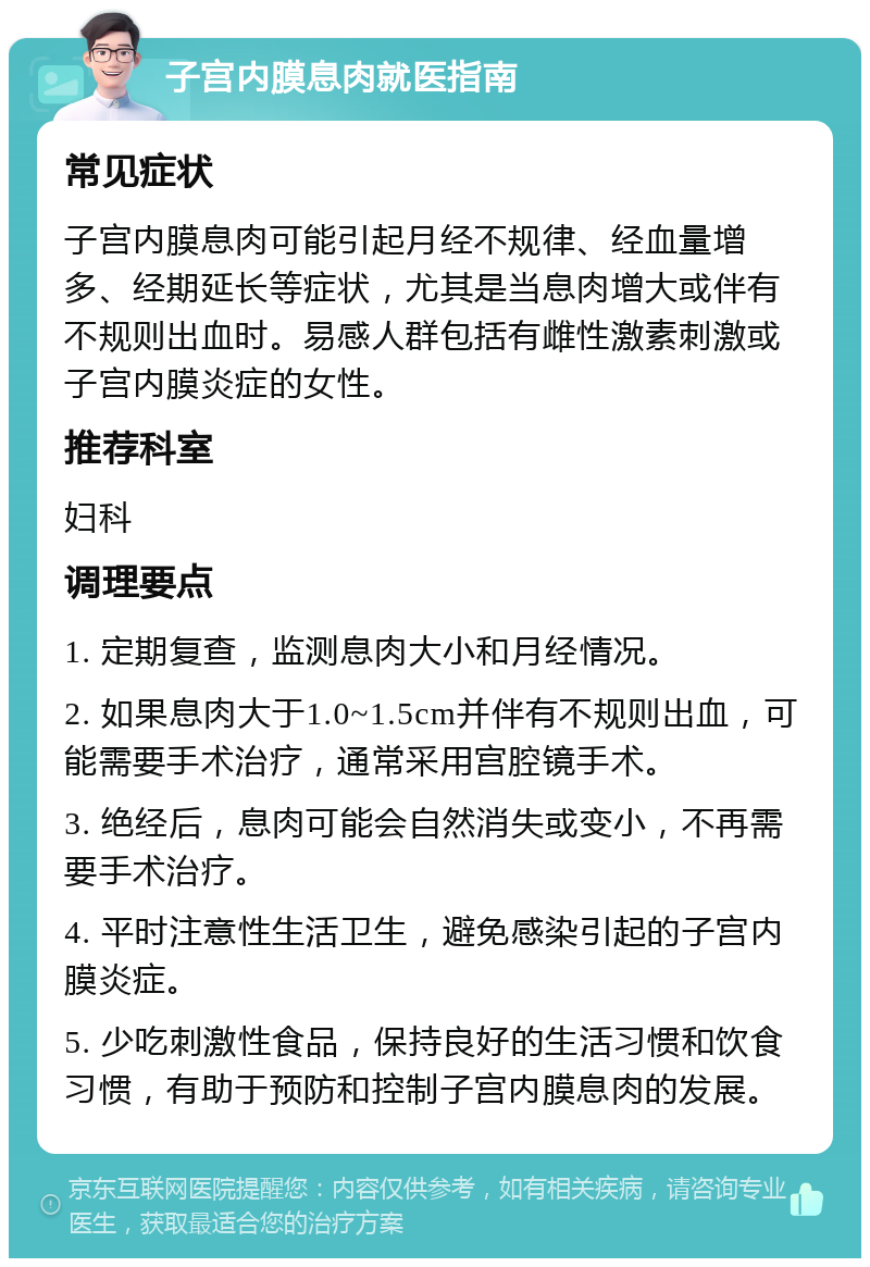 子宫内膜息肉就医指南 常见症状 子宫内膜息肉可能引起月经不规律、经血量增多、经期延长等症状，尤其是当息肉增大或伴有不规则出血时。易感人群包括有雌性激素刺激或子宫内膜炎症的女性。 推荐科室 妇科 调理要点 1. 定期复查，监测息肉大小和月经情况。 2. 如果息肉大于1.0~1.5cm并伴有不规则出血，可能需要手术治疗，通常采用宫腔镜手术。 3. 绝经后，息肉可能会自然消失或变小，不再需要手术治疗。 4. 平时注意性生活卫生，避免感染引起的子宫内膜炎症。 5. 少吃刺激性食品，保持良好的生活习惯和饮食习惯，有助于预防和控制子宫内膜息肉的发展。