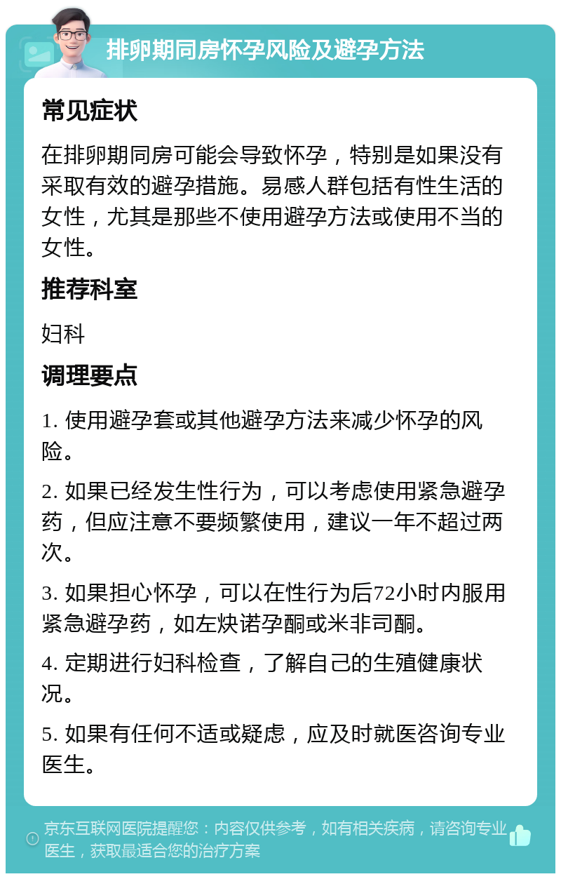 排卵期同房怀孕风险及避孕方法 常见症状 在排卵期同房可能会导致怀孕，特别是如果没有采取有效的避孕措施。易感人群包括有性生活的女性，尤其是那些不使用避孕方法或使用不当的女性。 推荐科室 妇科 调理要点 1. 使用避孕套或其他避孕方法来减少怀孕的风险。 2. 如果已经发生性行为，可以考虑使用紧急避孕药，但应注意不要频繁使用，建议一年不超过两次。 3. 如果担心怀孕，可以在性行为后72小时内服用紧急避孕药，如左炔诺孕酮或米非司酮。 4. 定期进行妇科检查，了解自己的生殖健康状况。 5. 如果有任何不适或疑虑，应及时就医咨询专业医生。