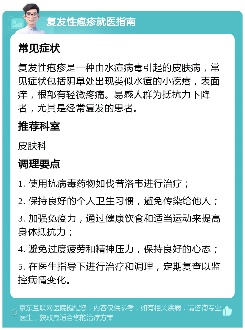 复发性疱疹就医指南 常见症状 复发性疱疹是一种由水痘病毒引起的皮肤病，常见症状包括阴阜处出现类似水痘的小疙瘩，表面痒，根部有轻微疼痛。易感人群为抵抗力下降者，尤其是经常复发的患者。 推荐科室 皮肤科 调理要点 1. 使用抗病毒药物如伐昔洛韦进行治疗； 2. 保持良好的个人卫生习惯，避免传染给他人； 3. 加强免疫力，通过健康饮食和适当运动来提高身体抵抗力； 4. 避免过度疲劳和精神压力，保持良好的心态； 5. 在医生指导下进行治疗和调理，定期复查以监控病情变化。