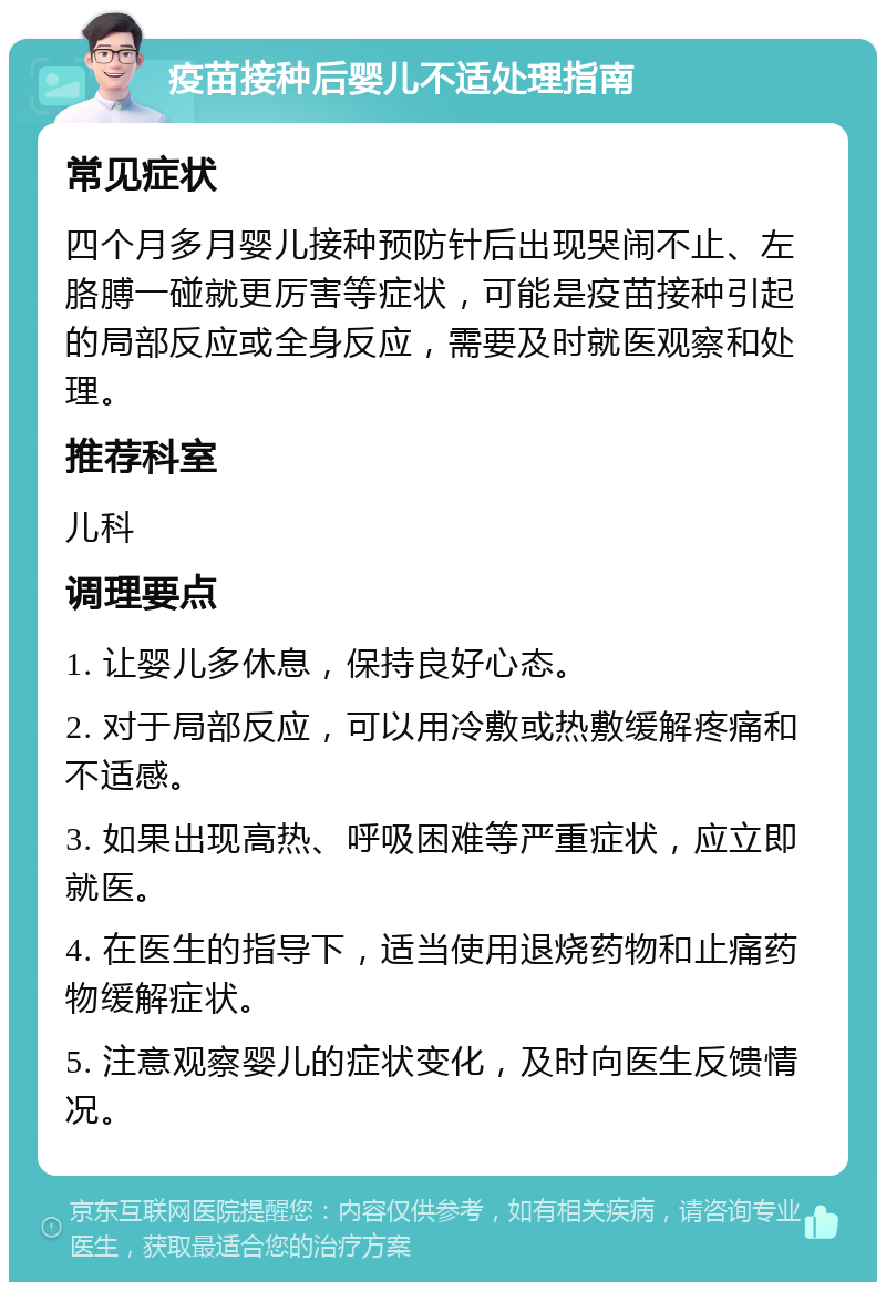 疫苗接种后婴儿不适处理指南 常见症状 四个月多月婴儿接种预防针后出现哭闹不止、左胳膊一碰就更厉害等症状，可能是疫苗接种引起的局部反应或全身反应，需要及时就医观察和处理。 推荐科室 儿科 调理要点 1. 让婴儿多休息，保持良好心态。 2. 对于局部反应，可以用冷敷或热敷缓解疼痛和不适感。 3. 如果出现高热、呼吸困难等严重症状，应立即就医。 4. 在医生的指导下，适当使用退烧药物和止痛药物缓解症状。 5. 注意观察婴儿的症状变化，及时向医生反馈情况。