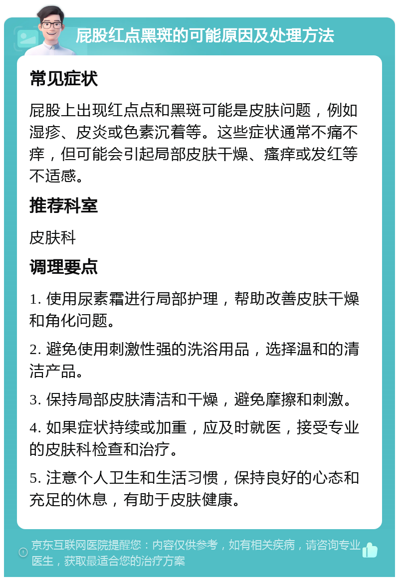 屁股红点黑斑的可能原因及处理方法 常见症状 屁股上出现红点点和黑斑可能是皮肤问题，例如湿疹、皮炎或色素沉着等。这些症状通常不痛不痒，但可能会引起局部皮肤干燥、瘙痒或发红等不适感。 推荐科室 皮肤科 调理要点 1. 使用尿素霜进行局部护理，帮助改善皮肤干燥和角化问题。 2. 避免使用刺激性强的洗浴用品，选择温和的清洁产品。 3. 保持局部皮肤清洁和干燥，避免摩擦和刺激。 4. 如果症状持续或加重，应及时就医，接受专业的皮肤科检查和治疗。 5. 注意个人卫生和生活习惯，保持良好的心态和充足的休息，有助于皮肤健康。