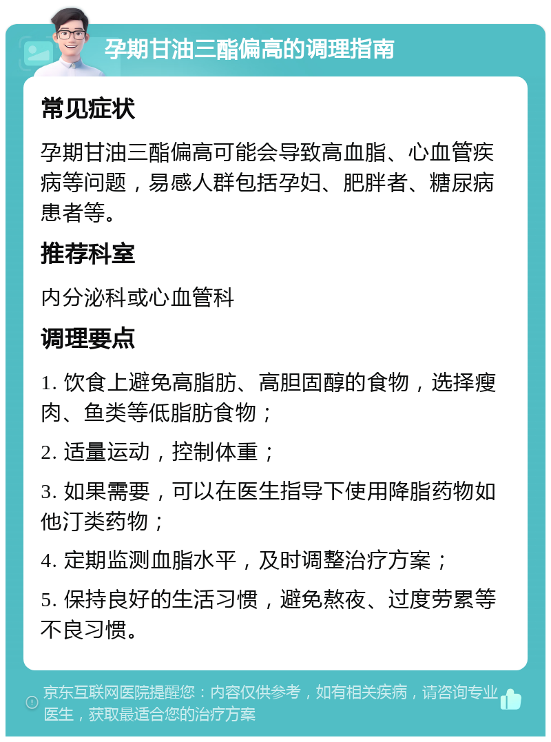 孕期甘油三酯偏高的调理指南 常见症状 孕期甘油三酯偏高可能会导致高血脂、心血管疾病等问题，易感人群包括孕妇、肥胖者、糖尿病患者等。 推荐科室 内分泌科或心血管科 调理要点 1. 饮食上避免高脂肪、高胆固醇的食物，选择瘦肉、鱼类等低脂肪食物； 2. 适量运动，控制体重； 3. 如果需要，可以在医生指导下使用降脂药物如他汀类药物； 4. 定期监测血脂水平，及时调整治疗方案； 5. 保持良好的生活习惯，避免熬夜、过度劳累等不良习惯。