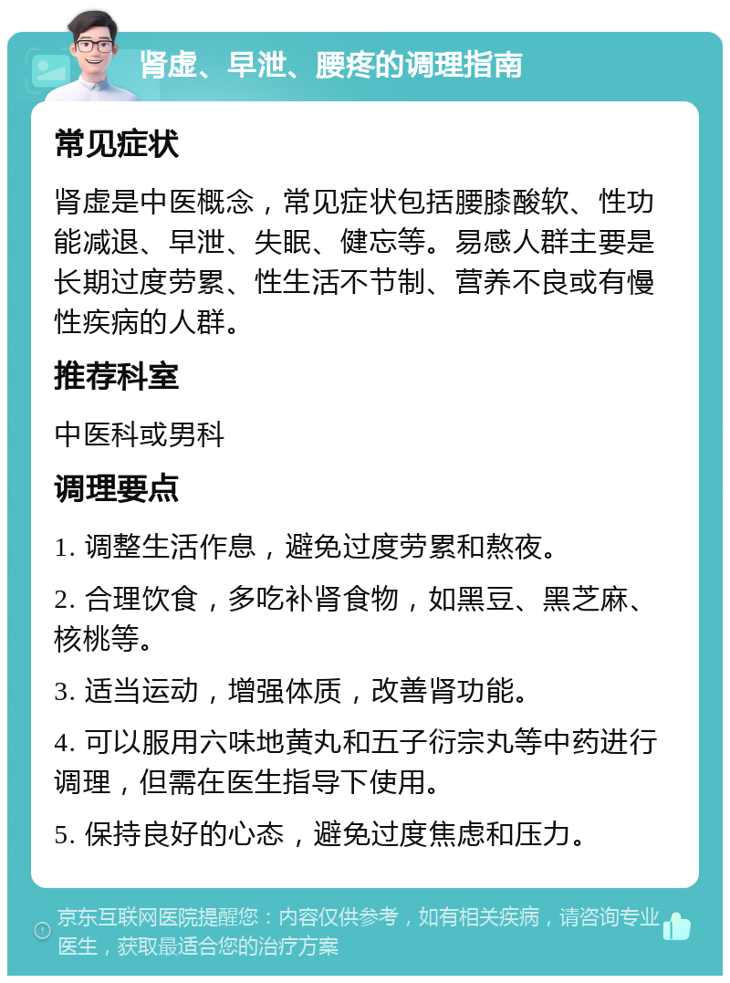 肾虚、早泄、腰疼的调理指南 常见症状 肾虚是中医概念，常见症状包括腰膝酸软、性功能减退、早泄、失眠、健忘等。易感人群主要是长期过度劳累、性生活不节制、营养不良或有慢性疾病的人群。 推荐科室 中医科或男科 调理要点 1. 调整生活作息，避免过度劳累和熬夜。 2. 合理饮食，多吃补肾食物，如黑豆、黑芝麻、核桃等。 3. 适当运动，增强体质，改善肾功能。 4. 可以服用六味地黄丸和五子衍宗丸等中药进行调理，但需在医生指导下使用。 5. 保持良好的心态，避免过度焦虑和压力。