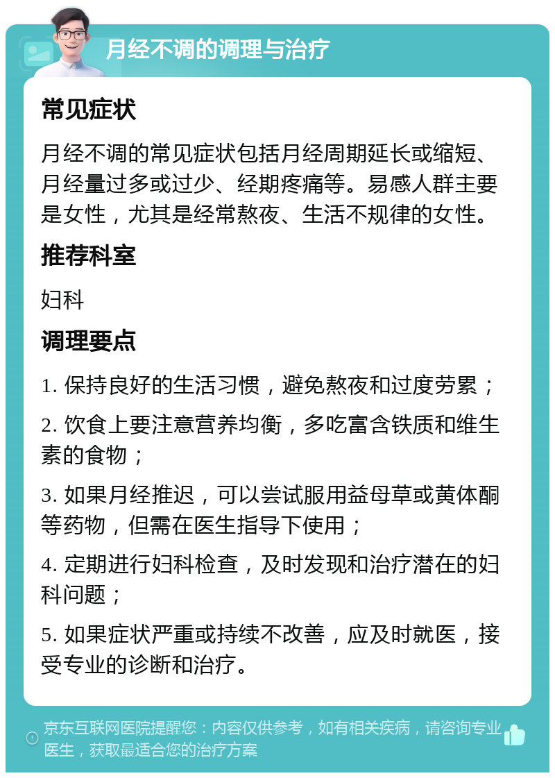 月经不调的调理与治疗 常见症状 月经不调的常见症状包括月经周期延长或缩短、月经量过多或过少、经期疼痛等。易感人群主要是女性，尤其是经常熬夜、生活不规律的女性。 推荐科室 妇科 调理要点 1. 保持良好的生活习惯，避免熬夜和过度劳累； 2. 饮食上要注意营养均衡，多吃富含铁质和维生素的食物； 3. 如果月经推迟，可以尝试服用益母草或黄体酮等药物，但需在医生指导下使用； 4. 定期进行妇科检查，及时发现和治疗潜在的妇科问题； 5. 如果症状严重或持续不改善，应及时就医，接受专业的诊断和治疗。