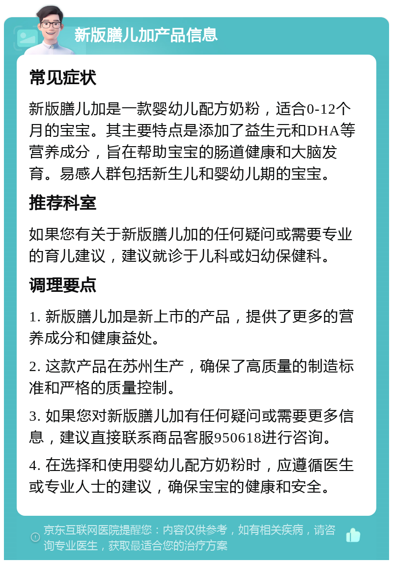 新版膳儿加产品信息 常见症状 新版膳儿加是一款婴幼儿配方奶粉，适合0-12个月的宝宝。其主要特点是添加了益生元和DHA等营养成分，旨在帮助宝宝的肠道健康和大脑发育。易感人群包括新生儿和婴幼儿期的宝宝。 推荐科室 如果您有关于新版膳儿加的任何疑问或需要专业的育儿建议，建议就诊于儿科或妇幼保健科。 调理要点 1. 新版膳儿加是新上市的产品，提供了更多的营养成分和健康益处。 2. 这款产品在苏州生产，确保了高质量的制造标准和严格的质量控制。 3. 如果您对新版膳儿加有任何疑问或需要更多信息，建议直接联系商品客服950618进行咨询。 4. 在选择和使用婴幼儿配方奶粉时，应遵循医生或专业人士的建议，确保宝宝的健康和安全。