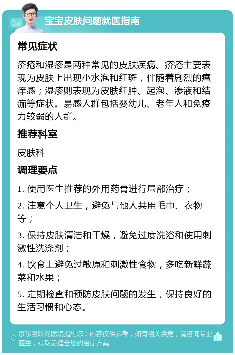 宝宝皮肤问题就医指南 常见症状 疥疮和湿疹是两种常见的皮肤疾病。疥疮主要表现为皮肤上出现小水泡和红斑，伴随着剧烈的瘙痒感；湿疹则表现为皮肤红肿、起泡、渗液和结痂等症状。易感人群包括婴幼儿、老年人和免疫力较弱的人群。 推荐科室 皮肤科 调理要点 1. 使用医生推荐的外用药膏进行局部治疗； 2. 注意个人卫生，避免与他人共用毛巾、衣物等； 3. 保持皮肤清洁和干燥，避免过度洗浴和使用刺激性洗涤剂； 4. 饮食上避免过敏原和刺激性食物，多吃新鲜蔬菜和水果； 5. 定期检查和预防皮肤问题的发生，保持良好的生活习惯和心态。