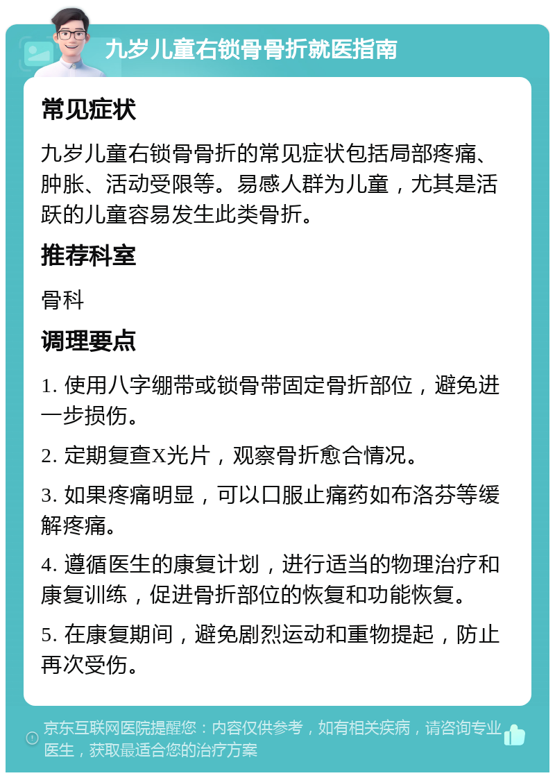 九岁儿童右锁骨骨折就医指南 常见症状 九岁儿童右锁骨骨折的常见症状包括局部疼痛、肿胀、活动受限等。易感人群为儿童，尤其是活跃的儿童容易发生此类骨折。 推荐科室 骨科 调理要点 1. 使用八字绷带或锁骨带固定骨折部位，避免进一步损伤。 2. 定期复查X光片，观察骨折愈合情况。 3. 如果疼痛明显，可以口服止痛药如布洛芬等缓解疼痛。 4. 遵循医生的康复计划，进行适当的物理治疗和康复训练，促进骨折部位的恢复和功能恢复。 5. 在康复期间，避免剧烈运动和重物提起，防止再次受伤。