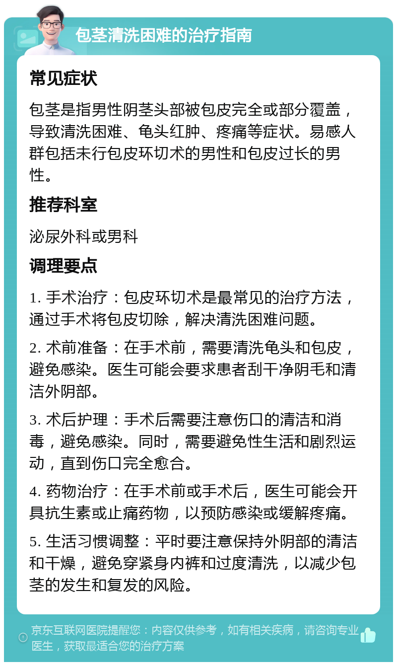 包茎清洗困难的治疗指南 常见症状 包茎是指男性阴茎头部被包皮完全或部分覆盖，导致清洗困难、龟头红肿、疼痛等症状。易感人群包括未行包皮环切术的男性和包皮过长的男性。 推荐科室 泌尿外科或男科 调理要点 1. 手术治疗：包皮环切术是最常见的治疗方法，通过手术将包皮切除，解决清洗困难问题。 2. 术前准备：在手术前，需要清洗龟头和包皮，避免感染。医生可能会要求患者刮干净阴毛和清洁外阴部。 3. 术后护理：手术后需要注意伤口的清洁和消毒，避免感染。同时，需要避免性生活和剧烈运动，直到伤口完全愈合。 4. 药物治疗：在手术前或手术后，医生可能会开具抗生素或止痛药物，以预防感染或缓解疼痛。 5. 生活习惯调整：平时要注意保持外阴部的清洁和干燥，避免穿紧身内裤和过度清洗，以减少包茎的发生和复发的风险。