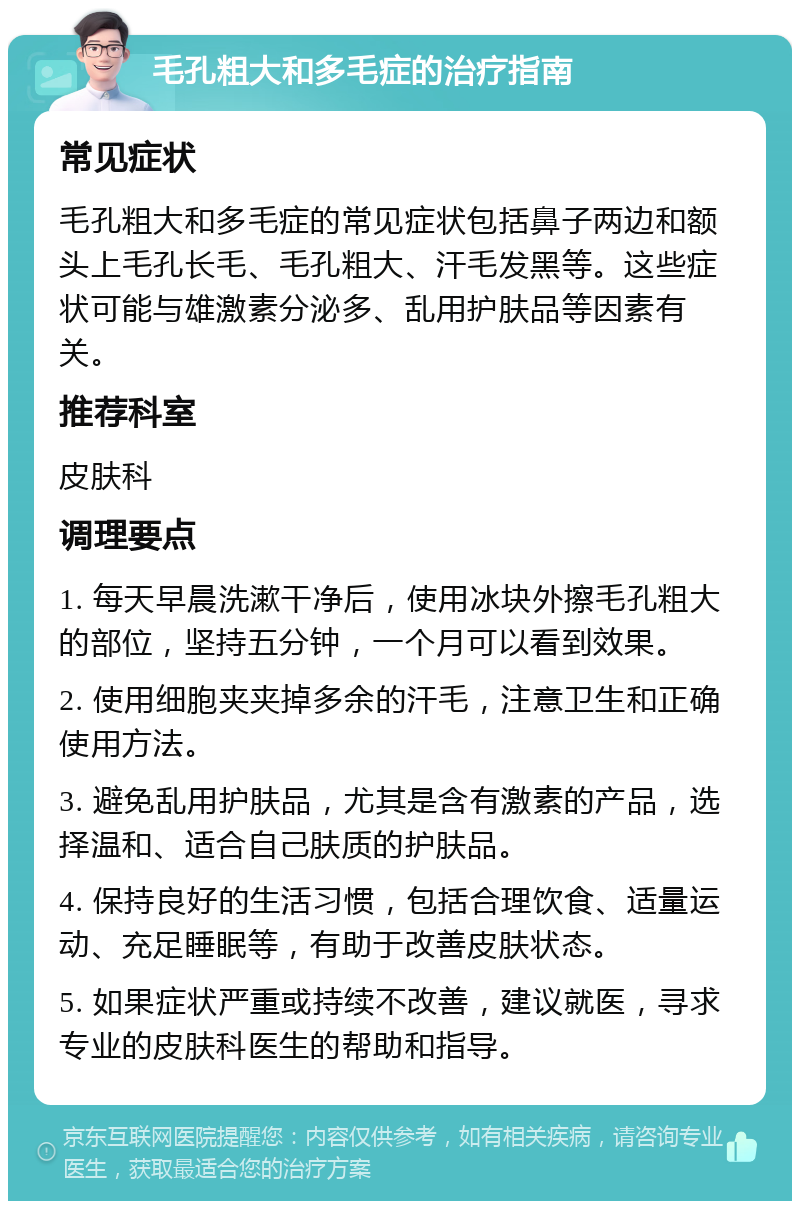 毛孔粗大和多毛症的治疗指南 常见症状 毛孔粗大和多毛症的常见症状包括鼻子两边和额头上毛孔长毛、毛孔粗大、汗毛发黑等。这些症状可能与雄激素分泌多、乱用护肤品等因素有关。 推荐科室 皮肤科 调理要点 1. 每天早晨洗漱干净后，使用冰块外擦毛孔粗大的部位，坚持五分钟，一个月可以看到效果。 2. 使用细胞夹夹掉多余的汗毛，注意卫生和正确使用方法。 3. 避免乱用护肤品，尤其是含有激素的产品，选择温和、适合自己肤质的护肤品。 4. 保持良好的生活习惯，包括合理饮食、适量运动、充足睡眠等，有助于改善皮肤状态。 5. 如果症状严重或持续不改善，建议就医，寻求专业的皮肤科医生的帮助和指导。