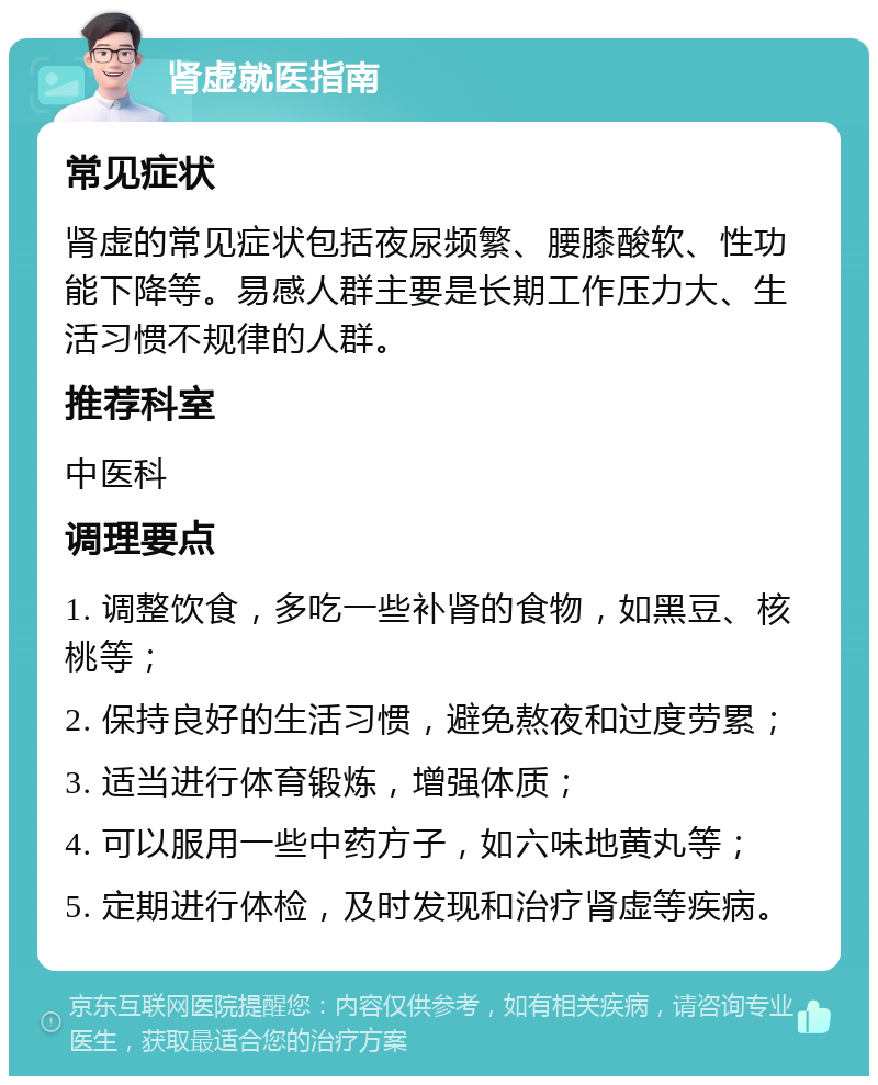 肾虚就医指南 常见症状 肾虚的常见症状包括夜尿频繁、腰膝酸软、性功能下降等。易感人群主要是长期工作压力大、生活习惯不规律的人群。 推荐科室 中医科 调理要点 1. 调整饮食，多吃一些补肾的食物，如黑豆、核桃等； 2. 保持良好的生活习惯，避免熬夜和过度劳累； 3. 适当进行体育锻炼，增强体质； 4. 可以服用一些中药方子，如六味地黄丸等； 5. 定期进行体检，及时发现和治疗肾虚等疾病。