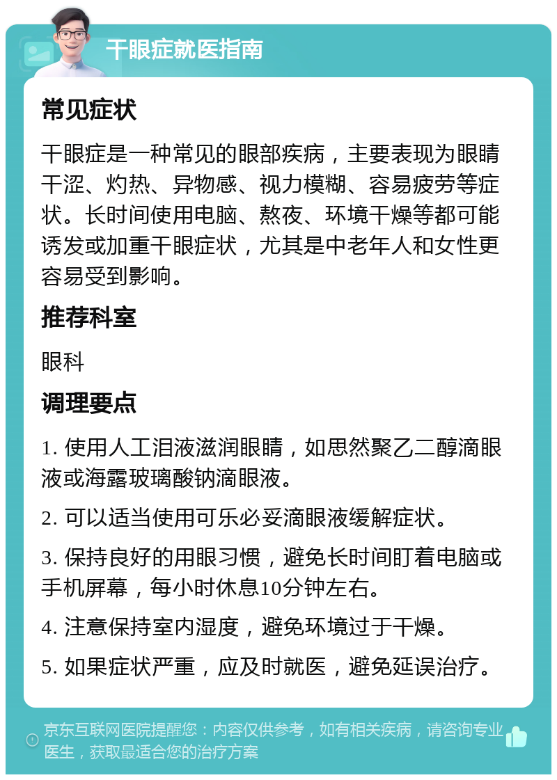 干眼症就医指南 常见症状 干眼症是一种常见的眼部疾病，主要表现为眼睛干涩、灼热、异物感、视力模糊、容易疲劳等症状。长时间使用电脑、熬夜、环境干燥等都可能诱发或加重干眼症状，尤其是中老年人和女性更容易受到影响。 推荐科室 眼科 调理要点 1. 使用人工泪液滋润眼睛，如思然聚乙二醇滴眼液或海露玻璃酸钠滴眼液。 2. 可以适当使用可乐必妥滴眼液缓解症状。 3. 保持良好的用眼习惯，避免长时间盯着电脑或手机屏幕，每小时休息10分钟左右。 4. 注意保持室内湿度，避免环境过于干燥。 5. 如果症状严重，应及时就医，避免延误治疗。