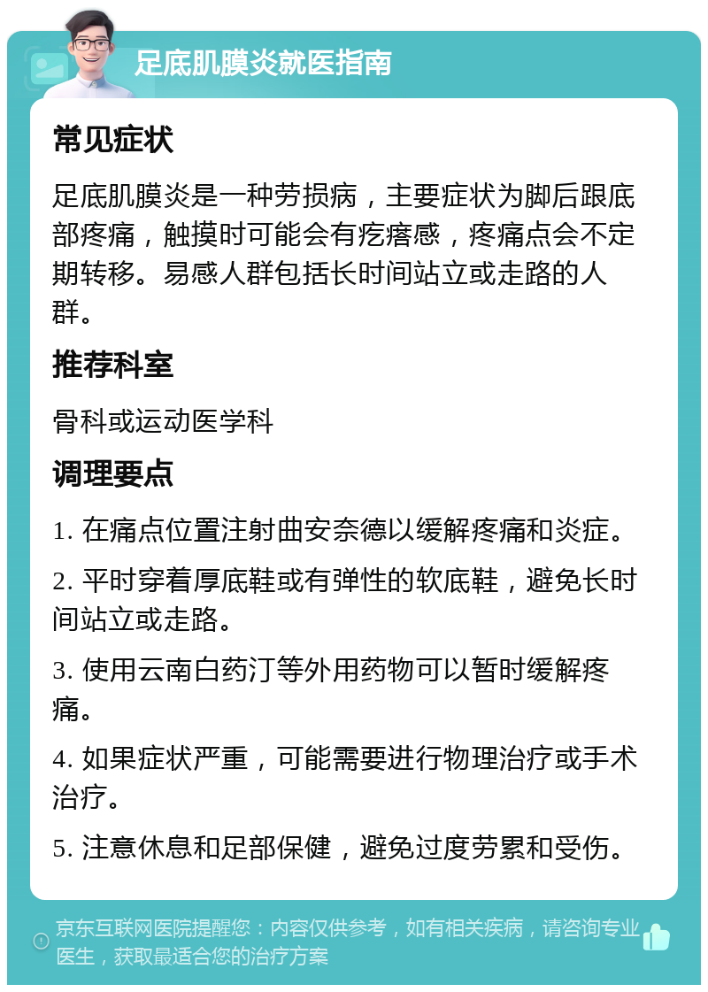 足底肌膜炎就医指南 常见症状 足底肌膜炎是一种劳损病，主要症状为脚后跟底部疼痛，触摸时可能会有疙瘩感，疼痛点会不定期转移。易感人群包括长时间站立或走路的人群。 推荐科室 骨科或运动医学科 调理要点 1. 在痛点位置注射曲安奈德以缓解疼痛和炎症。 2. 平时穿着厚底鞋或有弹性的软底鞋，避免长时间站立或走路。 3. 使用云南白药汀等外用药物可以暂时缓解疼痛。 4. 如果症状严重，可能需要进行物理治疗或手术治疗。 5. 注意休息和足部保健，避免过度劳累和受伤。