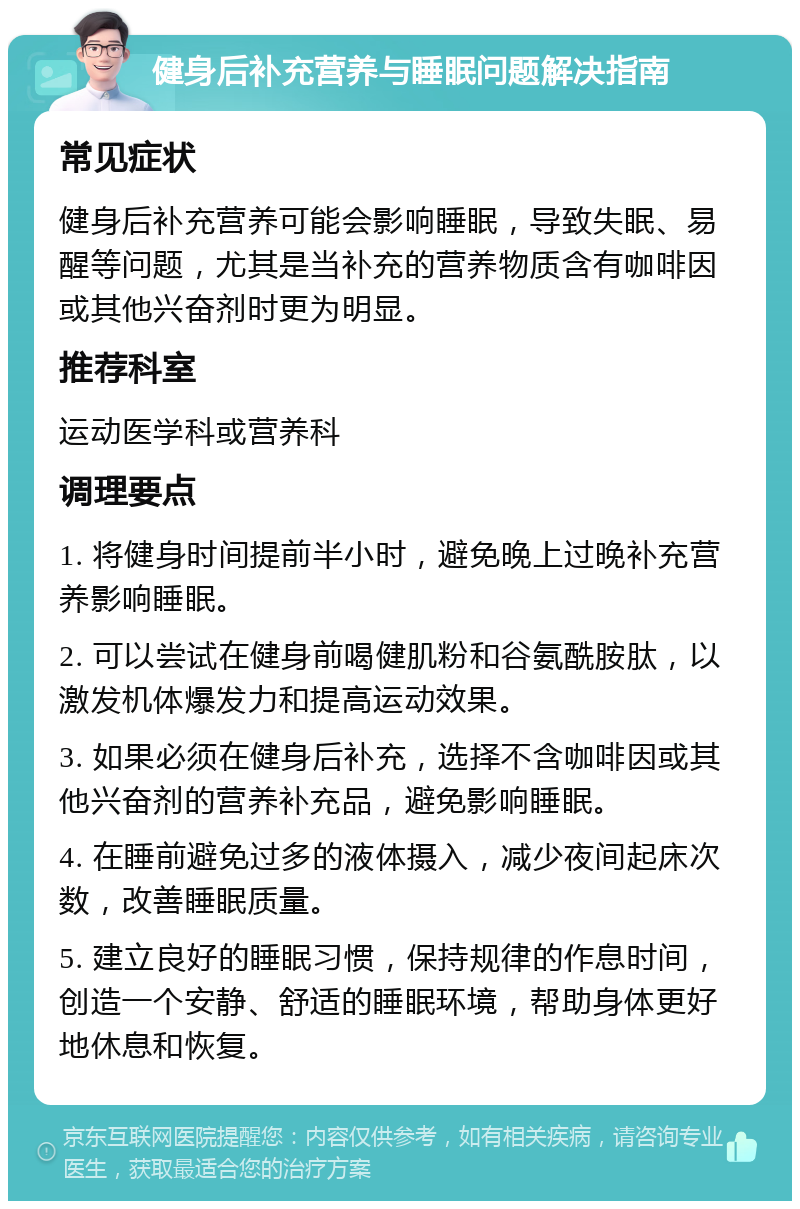 健身后补充营养与睡眠问题解决指南 常见症状 健身后补充营养可能会影响睡眠，导致失眠、易醒等问题，尤其是当补充的营养物质含有咖啡因或其他兴奋剂时更为明显。 推荐科室 运动医学科或营养科 调理要点 1. 将健身时间提前半小时，避免晚上过晚补充营养影响睡眠。 2. 可以尝试在健身前喝健肌粉和谷氨酰胺肽，以激发机体爆发力和提高运动效果。 3. 如果必须在健身后补充，选择不含咖啡因或其他兴奋剂的营养补充品，避免影响睡眠。 4. 在睡前避免过多的液体摄入，减少夜间起床次数，改善睡眠质量。 5. 建立良好的睡眠习惯，保持规律的作息时间，创造一个安静、舒适的睡眠环境，帮助身体更好地休息和恢复。