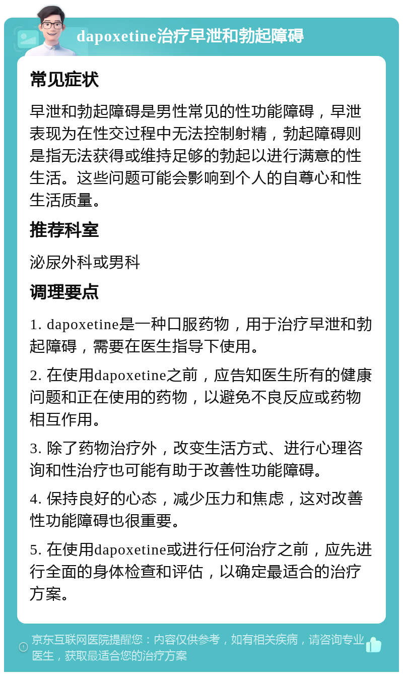 dapoxetine治疗早泄和勃起障碍 常见症状 早泄和勃起障碍是男性常见的性功能障碍，早泄表现为在性交过程中无法控制射精，勃起障碍则是指无法获得或维持足够的勃起以进行满意的性生活。这些问题可能会影响到个人的自尊心和性生活质量。 推荐科室 泌尿外科或男科 调理要点 1. dapoxetine是一种口服药物，用于治疗早泄和勃起障碍，需要在医生指导下使用。 2. 在使用dapoxetine之前，应告知医生所有的健康问题和正在使用的药物，以避免不良反应或药物相互作用。 3. 除了药物治疗外，改变生活方式、进行心理咨询和性治疗也可能有助于改善性功能障碍。 4. 保持良好的心态，减少压力和焦虑，这对改善性功能障碍也很重要。 5. 在使用dapoxetine或进行任何治疗之前，应先进行全面的身体检查和评估，以确定最适合的治疗方案。