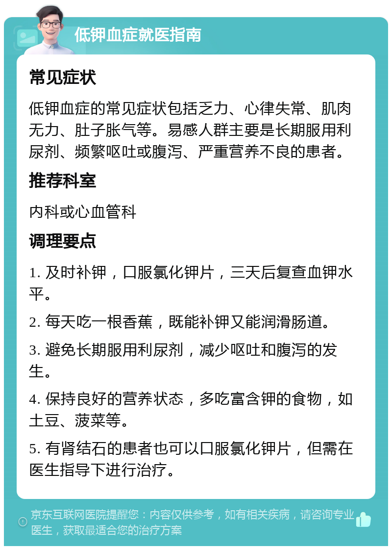 低钾血症就医指南 常见症状 低钾血症的常见症状包括乏力、心律失常、肌肉无力、肚子胀气等。易感人群主要是长期服用利尿剂、频繁呕吐或腹泻、严重营养不良的患者。 推荐科室 内科或心血管科 调理要点 1. 及时补钾，口服氯化钾片，三天后复查血钾水平。 2. 每天吃一根香蕉，既能补钾又能润滑肠道。 3. 避免长期服用利尿剂，减少呕吐和腹泻的发生。 4. 保持良好的营养状态，多吃富含钾的食物，如土豆、菠菜等。 5. 有肾结石的患者也可以口服氯化钾片，但需在医生指导下进行治疗。