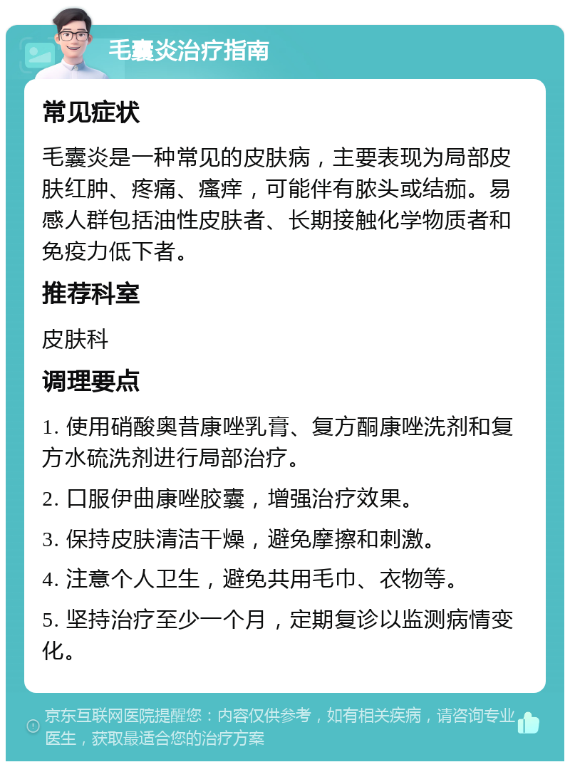 毛囊炎治疗指南 常见症状 毛囊炎是一种常见的皮肤病，主要表现为局部皮肤红肿、疼痛、瘙痒，可能伴有脓头或结痂。易感人群包括油性皮肤者、长期接触化学物质者和免疫力低下者。 推荐科室 皮肤科 调理要点 1. 使用硝酸奥昔康唑乳膏、复方酮康唑洗剂和复方水硫洗剂进行局部治疗。 2. 口服伊曲康唑胶囊，增强治疗效果。 3. 保持皮肤清洁干燥，避免摩擦和刺激。 4. 注意个人卫生，避免共用毛巾、衣物等。 5. 坚持治疗至少一个月，定期复诊以监测病情变化。