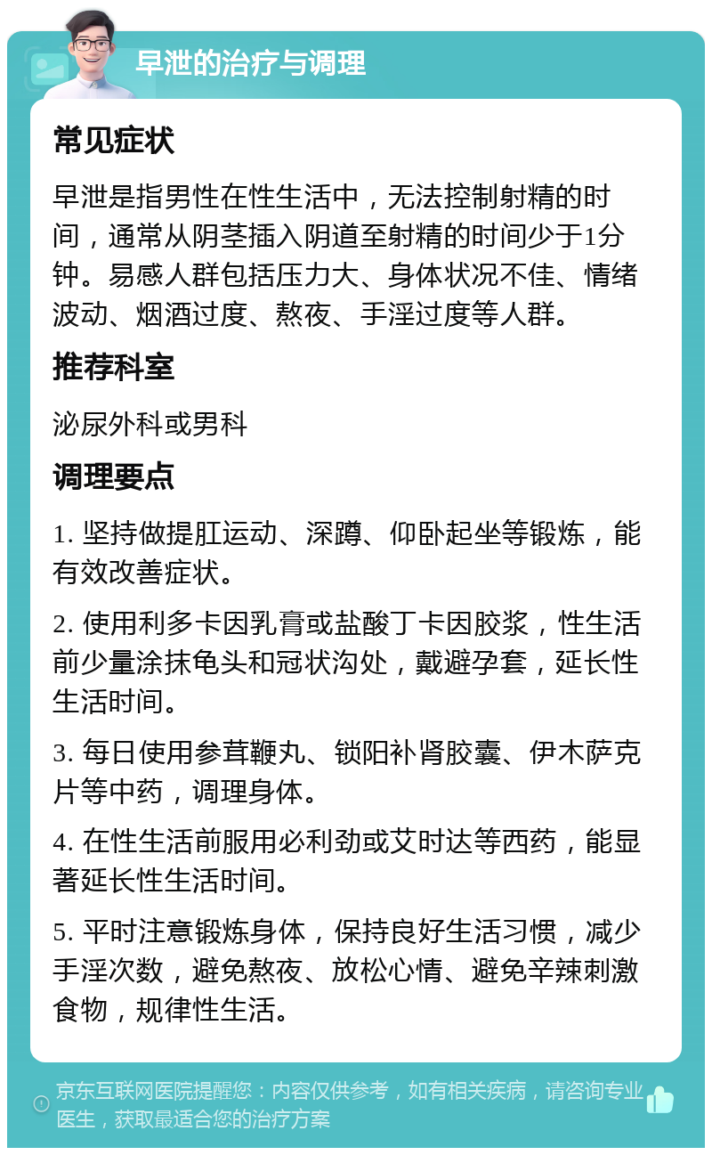 早泄的治疗与调理 常见症状 早泄是指男性在性生活中，无法控制射精的时间，通常从阴茎插入阴道至射精的时间少于1分钟。易感人群包括压力大、身体状况不佳、情绪波动、烟酒过度、熬夜、手淫过度等人群。 推荐科室 泌尿外科或男科 调理要点 1. 坚持做提肛运动、深蹲、仰卧起坐等锻炼，能有效改善症状。 2. 使用利多卡因乳膏或盐酸丁卡因胶浆，性生活前少量涂抹龟头和冠状沟处，戴避孕套，延长性生活时间。 3. 每日使用参茸鞭丸、锁阳补肾胶囊、伊木萨克片等中药，调理身体。 4. 在性生活前服用必利劲或艾时达等西药，能显著延长性生活时间。 5. 平时注意锻炼身体，保持良好生活习惯，减少手淫次数，避免熬夜、放松心情、避免辛辣刺激食物，规律性生活。