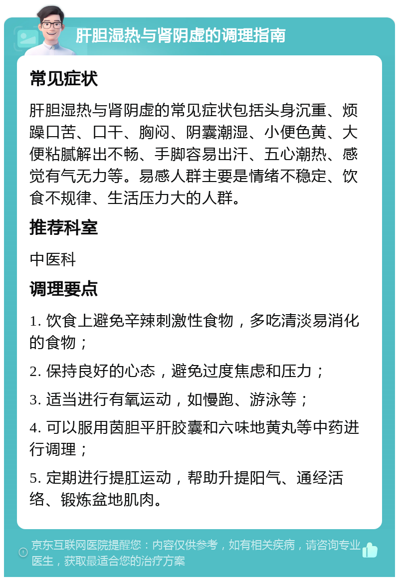 肝胆湿热与肾阴虚的调理指南 常见症状 肝胆湿热与肾阴虚的常见症状包括头身沉重、烦躁口苦、口干、胸闷、阴囊潮湿、小便色黄、大便粘腻解出不畅、手脚容易出汗、五心潮热、感觉有气无力等。易感人群主要是情绪不稳定、饮食不规律、生活压力大的人群。 推荐科室 中医科 调理要点 1. 饮食上避免辛辣刺激性食物，多吃清淡易消化的食物； 2. 保持良好的心态，避免过度焦虑和压力； 3. 适当进行有氧运动，如慢跑、游泳等； 4. 可以服用茵胆平肝胶囊和六味地黄丸等中药进行调理； 5. 定期进行提肛运动，帮助升提阳气、通经活络、锻炼盆地肌肉。