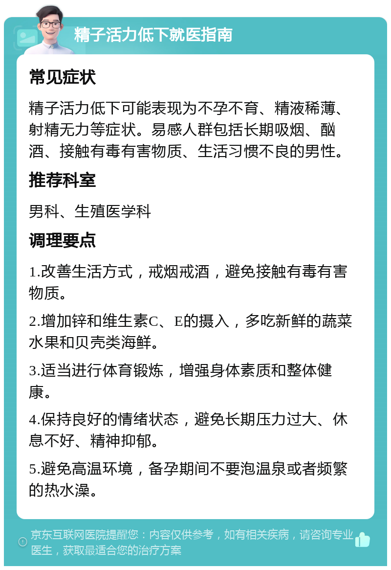 精子活力低下就医指南 常见症状 精子活力低下可能表现为不孕不育、精液稀薄、射精无力等症状。易感人群包括长期吸烟、酗酒、接触有毒有害物质、生活习惯不良的男性。 推荐科室 男科、生殖医学科 调理要点 1.改善生活方式，戒烟戒酒，避免接触有毒有害物质。 2.增加锌和维生素C、E的摄入，多吃新鲜的蔬菜水果和贝壳类海鲜。 3.适当进行体育锻炼，增强身体素质和整体健康。 4.保持良好的情绪状态，避免长期压力过大、休息不好、精神抑郁。 5.避免高温环境，备孕期间不要泡温泉或者频繁的热水澡。