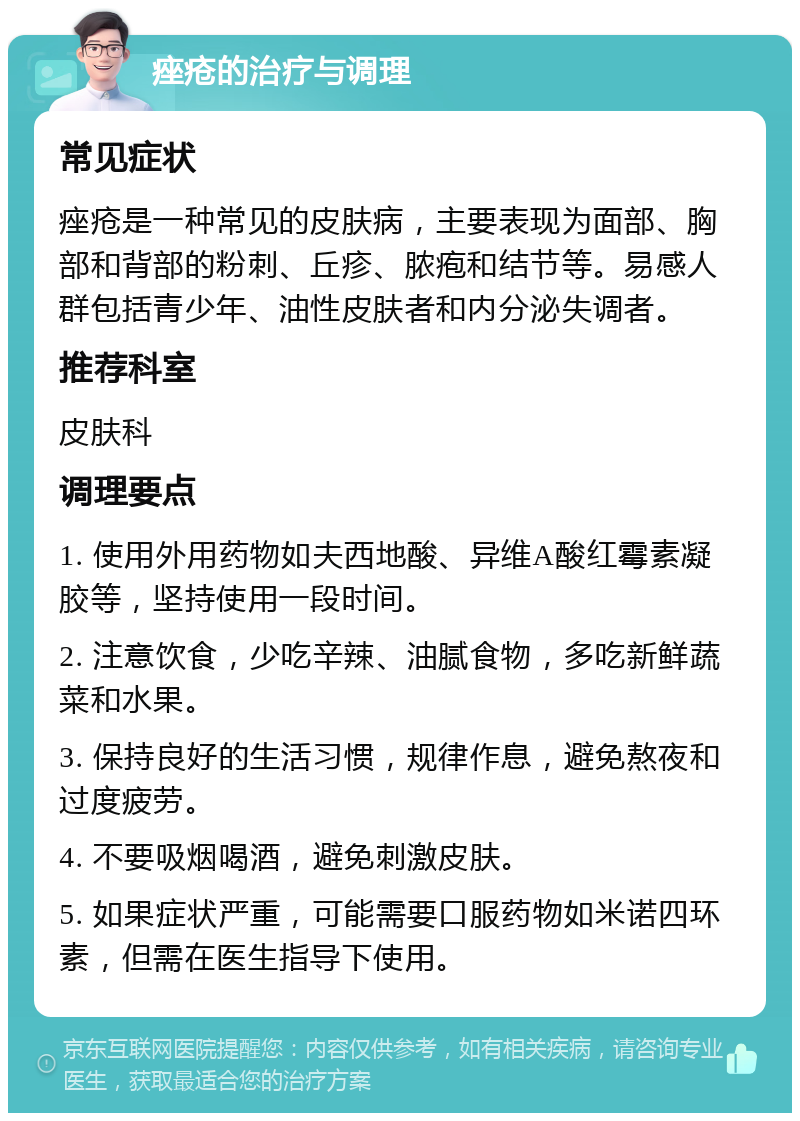 痤疮的治疗与调理 常见症状 痤疮是一种常见的皮肤病，主要表现为面部、胸部和背部的粉刺、丘疹、脓疱和结节等。易感人群包括青少年、油性皮肤者和内分泌失调者。 推荐科室 皮肤科 调理要点 1. 使用外用药物如夫西地酸、异维A酸红霉素凝胶等，坚持使用一段时间。 2. 注意饮食，少吃辛辣、油腻食物，多吃新鲜蔬菜和水果。 3. 保持良好的生活习惯，规律作息，避免熬夜和过度疲劳。 4. 不要吸烟喝酒，避免刺激皮肤。 5. 如果症状严重，可能需要口服药物如米诺四环素，但需在医生指导下使用。