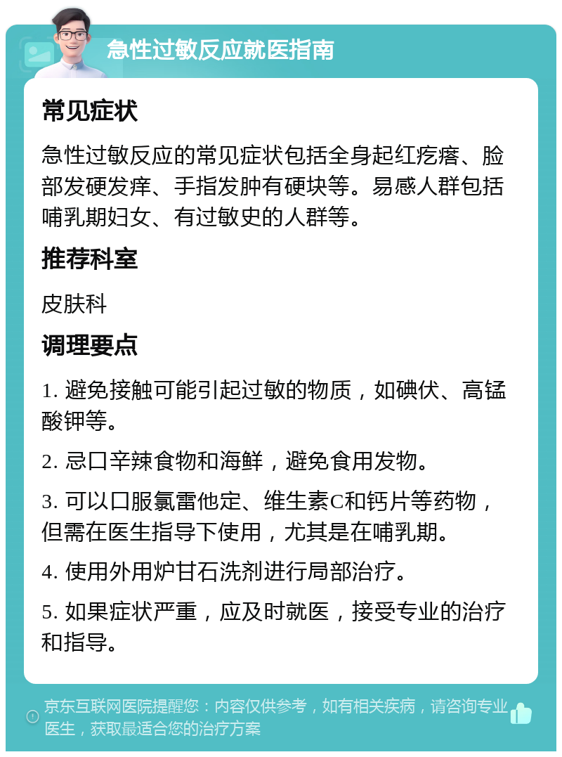 急性过敏反应就医指南 常见症状 急性过敏反应的常见症状包括全身起红疙瘩、脸部发硬发痒、手指发肿有硬块等。易感人群包括哺乳期妇女、有过敏史的人群等。 推荐科室 皮肤科 调理要点 1. 避免接触可能引起过敏的物质，如碘伏、高锰酸钾等。 2. 忌口辛辣食物和海鲜，避免食用发物。 3. 可以口服氯雷他定、维生素C和钙片等药物，但需在医生指导下使用，尤其是在哺乳期。 4. 使用外用炉甘石洗剂进行局部治疗。 5. 如果症状严重，应及时就医，接受专业的治疗和指导。