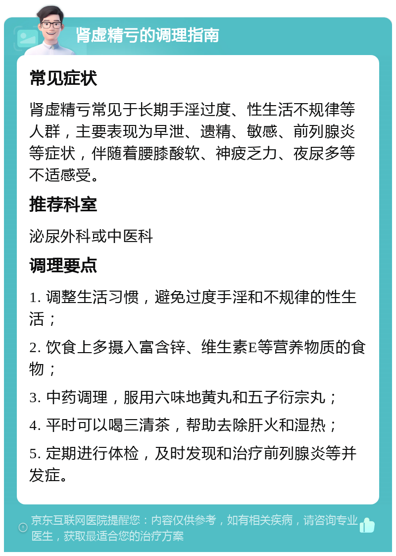 肾虚精亏的调理指南 常见症状 肾虚精亏常见于长期手淫过度、性生活不规律等人群，主要表现为早泄、遗精、敏感、前列腺炎等症状，伴随着腰膝酸软、神疲乏力、夜尿多等不适感受。 推荐科室 泌尿外科或中医科 调理要点 1. 调整生活习惯，避免过度手淫和不规律的性生活； 2. 饮食上多摄入富含锌、维生素E等营养物质的食物； 3. 中药调理，服用六味地黄丸和五子衍宗丸； 4. 平时可以喝三清茶，帮助去除肝火和湿热； 5. 定期进行体检，及时发现和治疗前列腺炎等并发症。