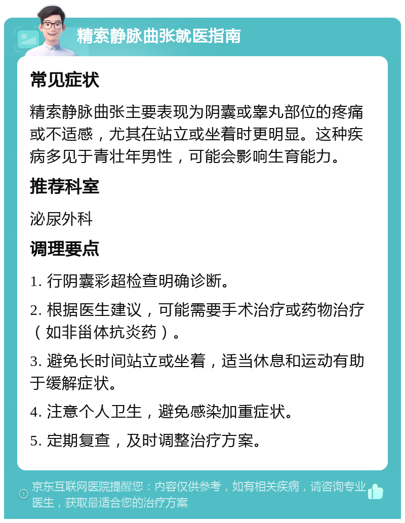 精索静脉曲张就医指南 常见症状 精索静脉曲张主要表现为阴囊或睾丸部位的疼痛或不适感，尤其在站立或坐着时更明显。这种疾病多见于青壮年男性，可能会影响生育能力。 推荐科室 泌尿外科 调理要点 1. 行阴囊彩超检查明确诊断。 2. 根据医生建议，可能需要手术治疗或药物治疗（如非甾体抗炎药）。 3. 避免长时间站立或坐着，适当休息和运动有助于缓解症状。 4. 注意个人卫生，避免感染加重症状。 5. 定期复查，及时调整治疗方案。